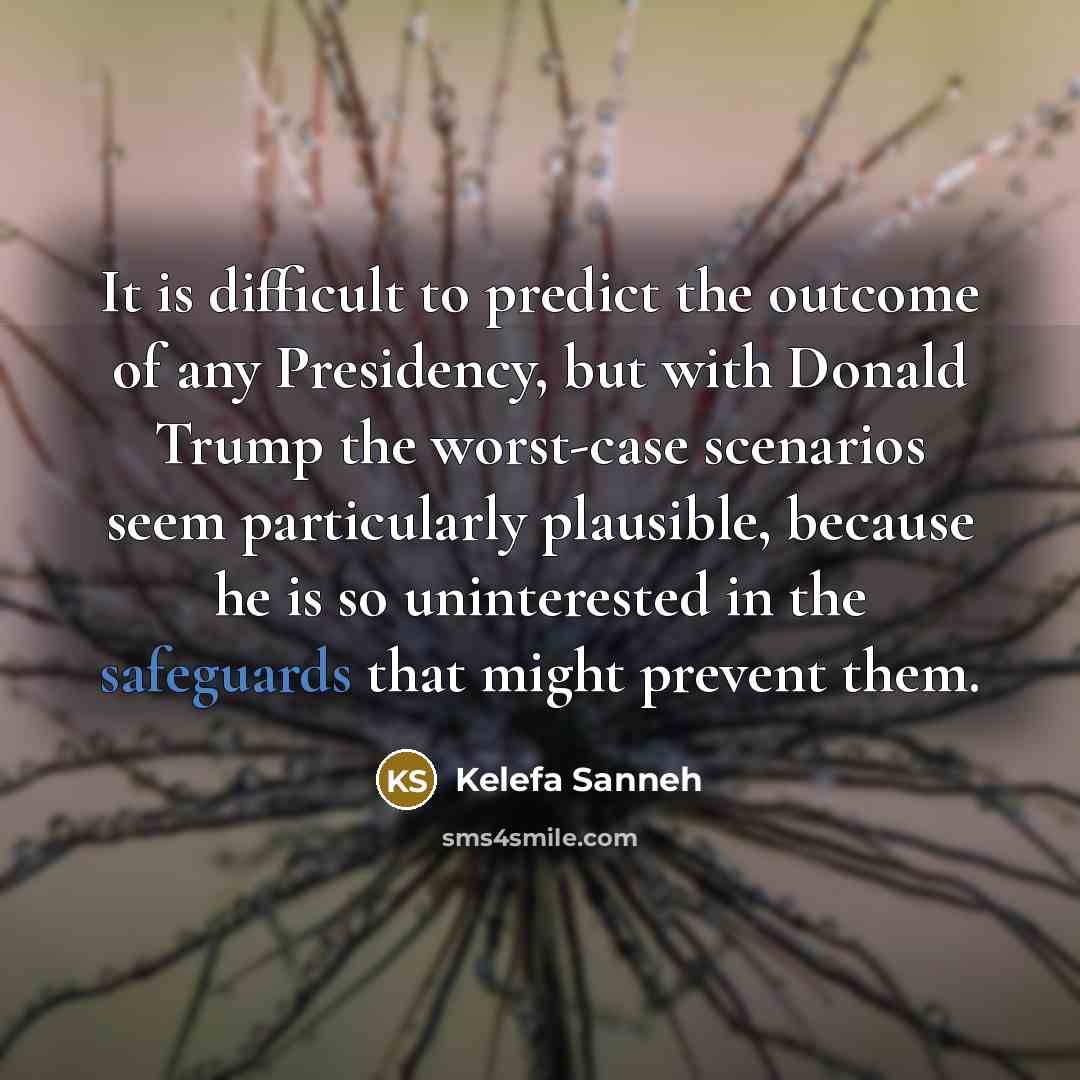“It is difficult to predict the outcome of any Presidency, but with Donald Trump the worst-case scenarios seem particularly plausible, because he is so uninterested in the safeguards that might prevent them.” quote by Kelefa Sanneh