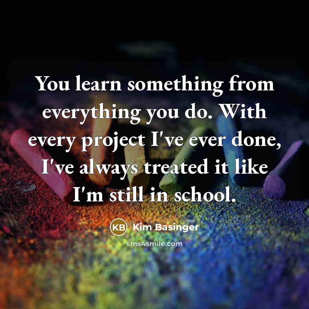 “You learn something from everything you do. With every project I've ever done, I've always treated it like I'm still in school.” quote by Kim Basinger
