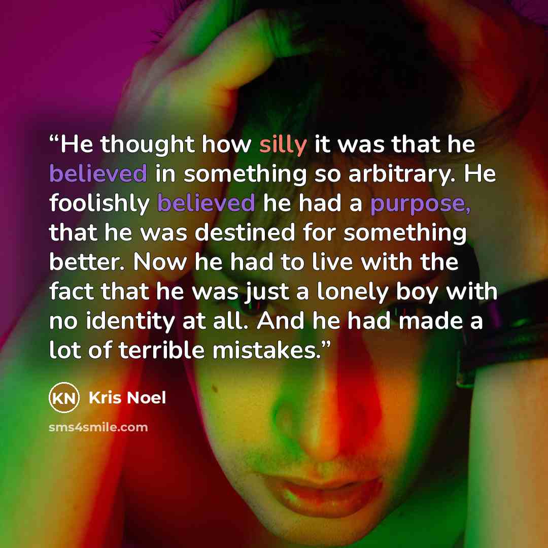 “He thought how silly it was that he believed in something so arbitrary. He foolishly believed he had a purpose, that he was destined for something better. Now he had to live with the fact that he was just a lonely boy with no identity at all. And he had made a lot of terrible mistakes.” quote by Kris Noel