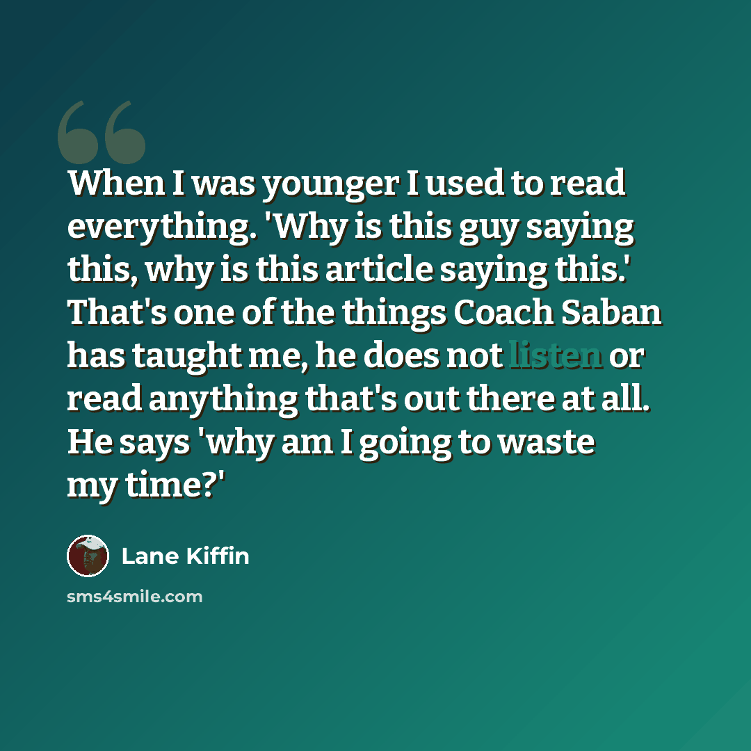 “When I was younger I used to read everything. 'Why is this guy saying this, why is this article saying this.' That's one of the things Coach Saban has taught me, he does not listen or read anything that's out there at all. He says 'why am I going to waste my time?'” quote by Lane Kiffin