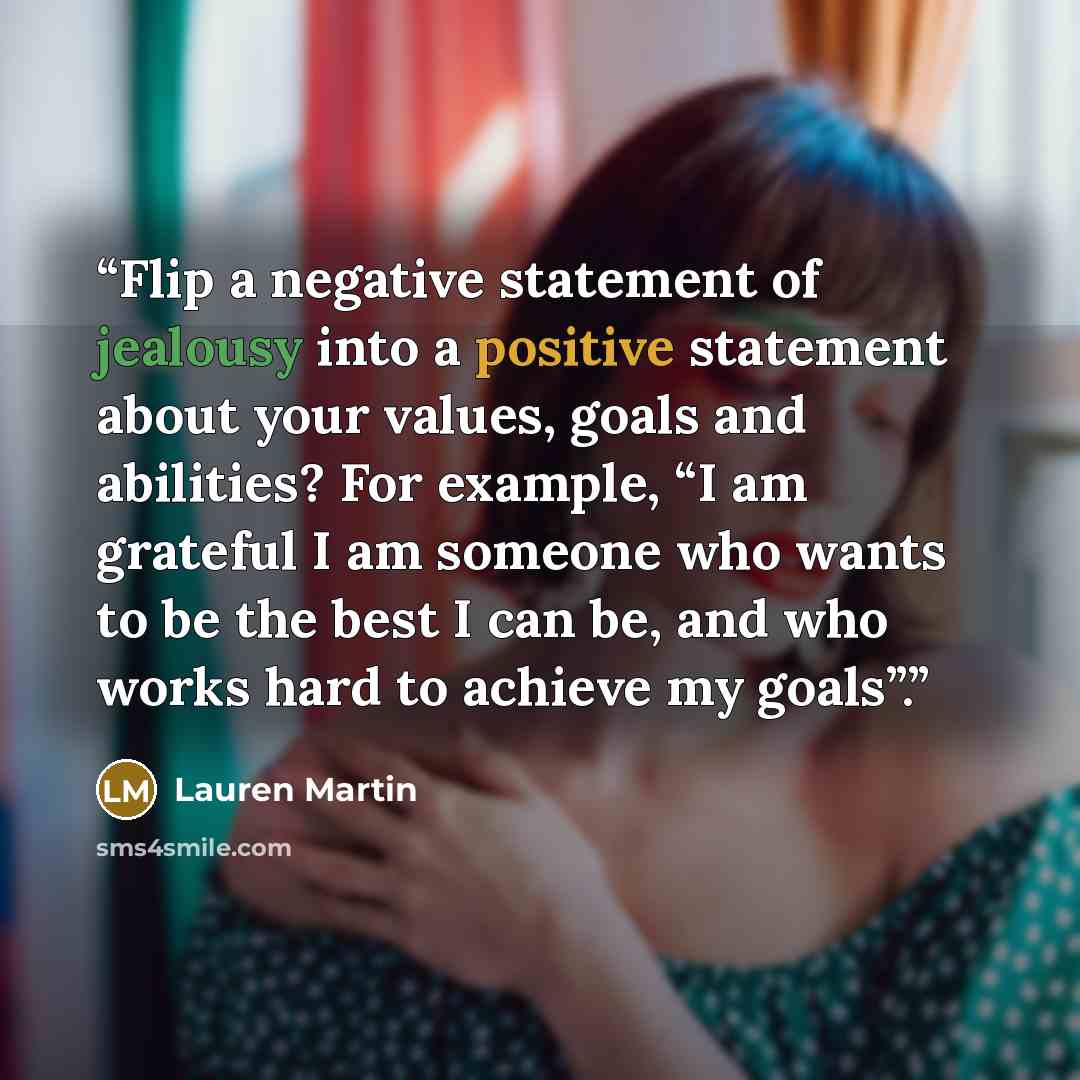 “Flip a negative statement of jealousy into a positive statement about your values, goals and abilities? For example, “I am grateful I am someone who wants to be the best I can be, and who works hard to achieve my goals”.” quote by Lauren Martin