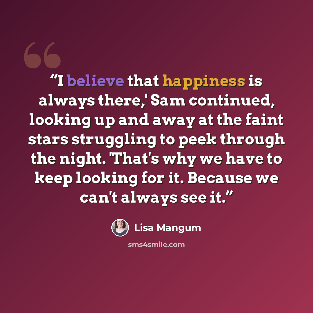 “I believe that happiness is always there,' Sam continued, looking up and away at the faint stars struggling to peek through the night. 'That's why we have to keep looking for it. Because we can't always see it.” quote by Lisa Mangum