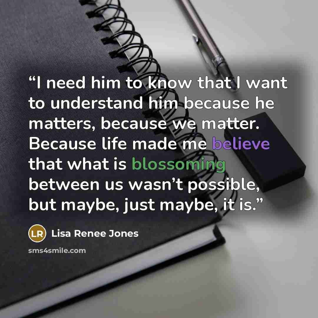 “I need him to know that I want to understand him because he matters, because we matter. Because life made me believe that what is blossoming between us wasn’t possible, but maybe, just maybe, it is.” quote by Lisa Renee Jones