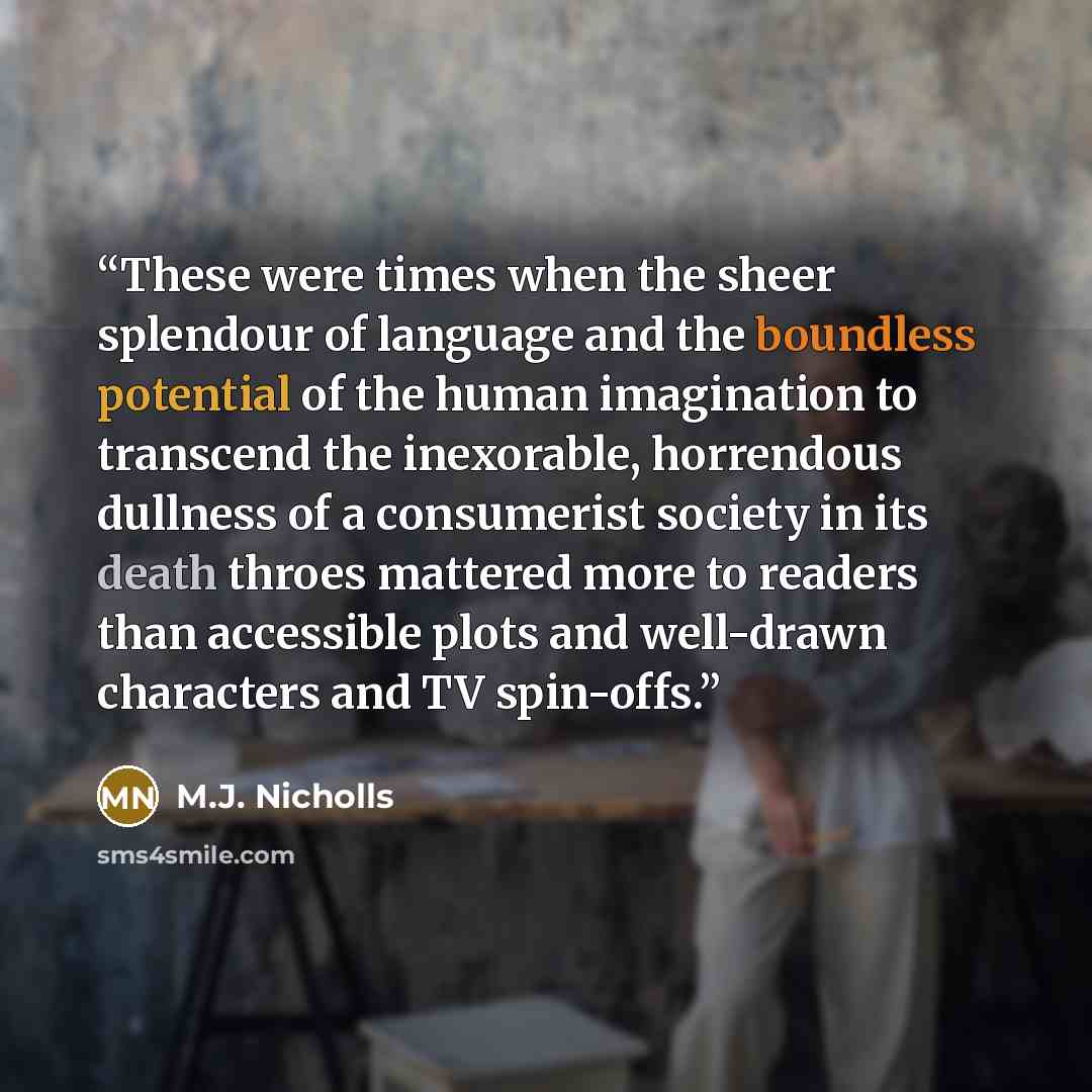 “These were times when the sheer splendour of language and the boundless potential of the human imagination to transcend the inexorable, horrendous dullness of a consumerist society in its death throes mattered more to readers than accessible plots and well-drawn characters and TV spin-offs.” quote by M.J. Nicholls