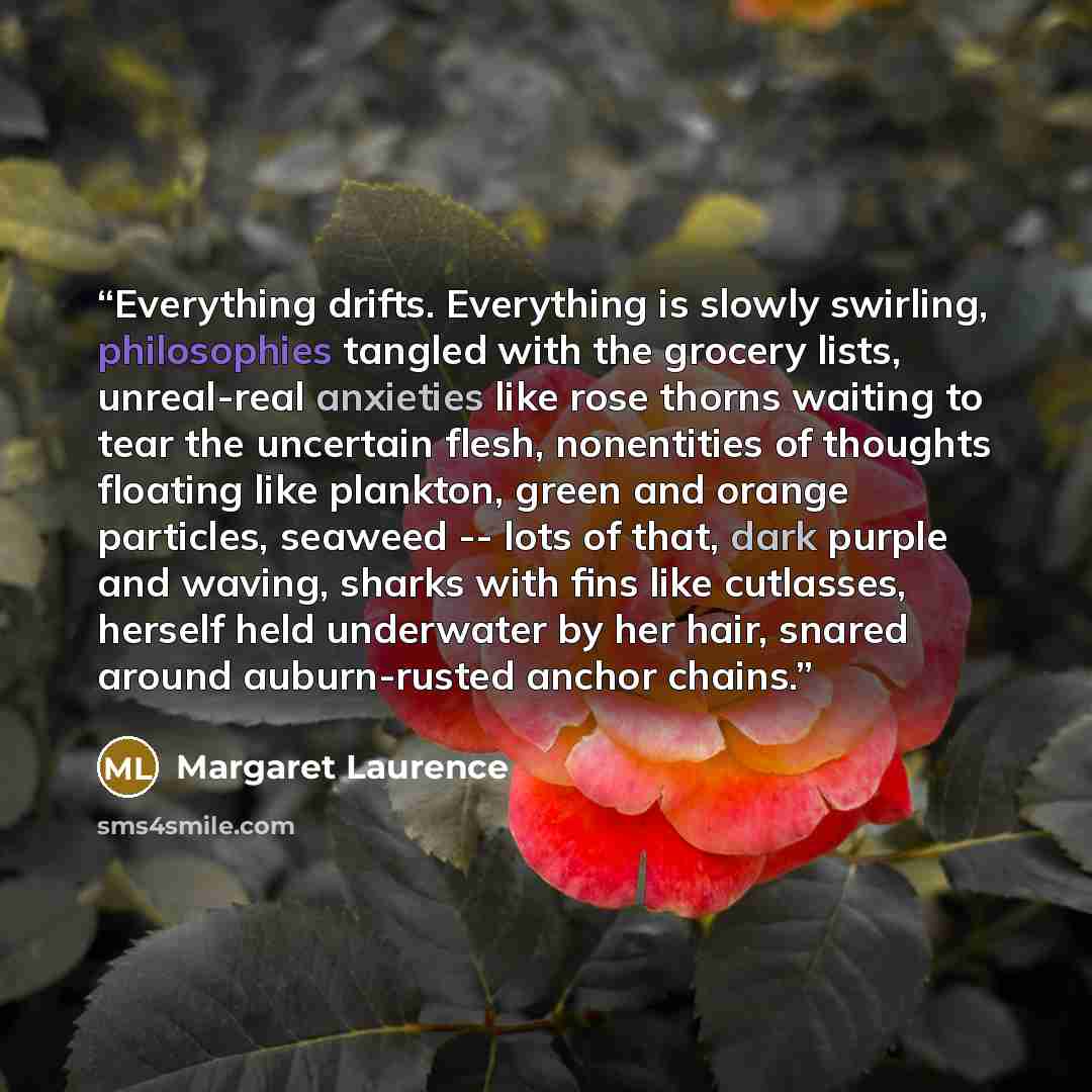 “Everything drifts. Everything is slowly swirling, philosophies tangled with the grocery lists, unreal-real anxieties like rose thorns waiting to tear the uncertain flesh, nonentities of thoughts floating like plankton, green and orange particles, seaweed -- lots of that, dark purple and waving…” quote by Margaret Laurence