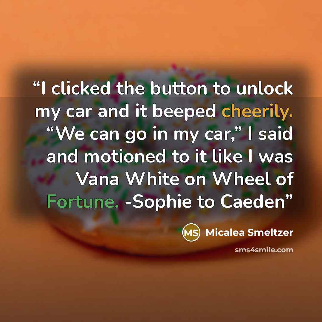 “I clicked the button to unlock my car and it beeped cheerily. “We can go in my car,” I said and motioned to it like I was Vana White on Wheel of Fortune. -Sophie to Caeden” quote by Micalea Smeltzer