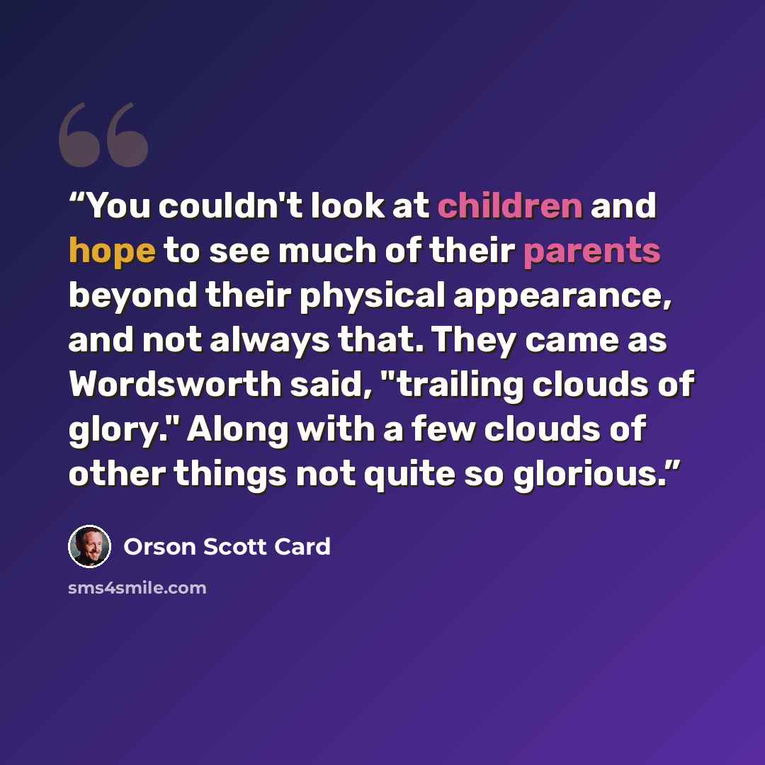 “You couldn't look at children and hope to see much of their parents beyond their physical appearance, and not always that. They came as Wordsworth said, "trailing clouds of glory." Along with a few clouds of other things not quite so glorious.” quote by Orson Scott Card