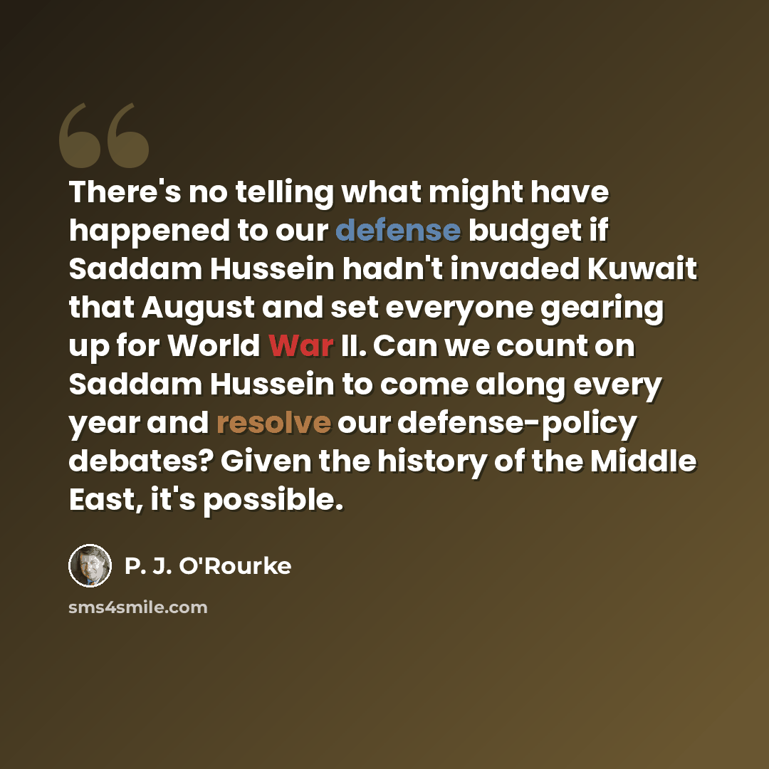 “There's no telling what might have happened to our defense budget if Saddam Hussein hadn't invaded Kuwait that August and set everyone gearing up for World War II. Can we count on Saddam Hussein to come along every year and resolve our defense-policy debates? Given the history of the Middle East…” quote by P. J. O'Rourke