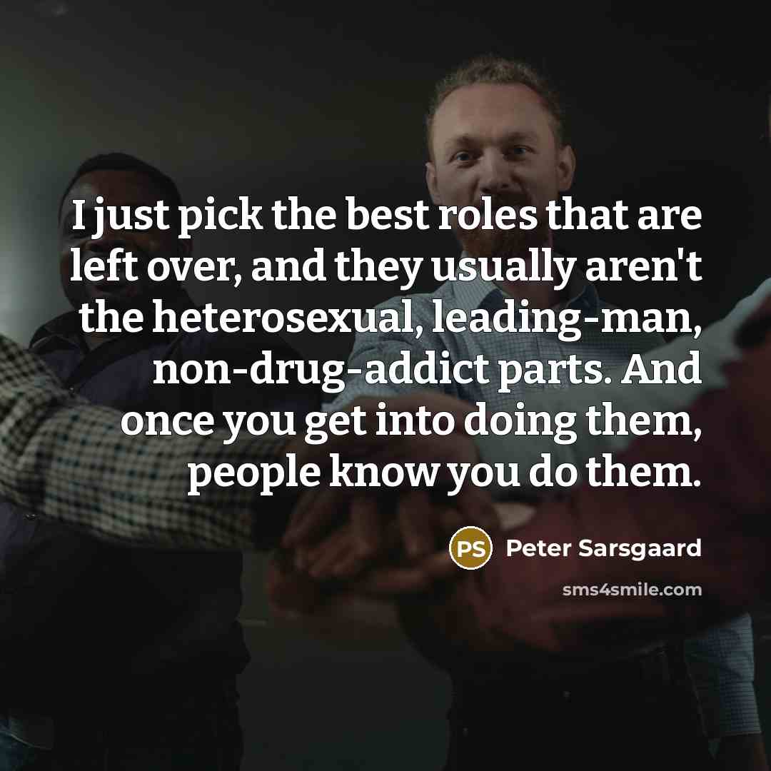 “I just pick the best roles that are left over, and they usually aren't the heterosexual, leading-man, non-drug-addict parts. And once you get into doing them, people know you do them.” quote by Peter Sarsgaard
