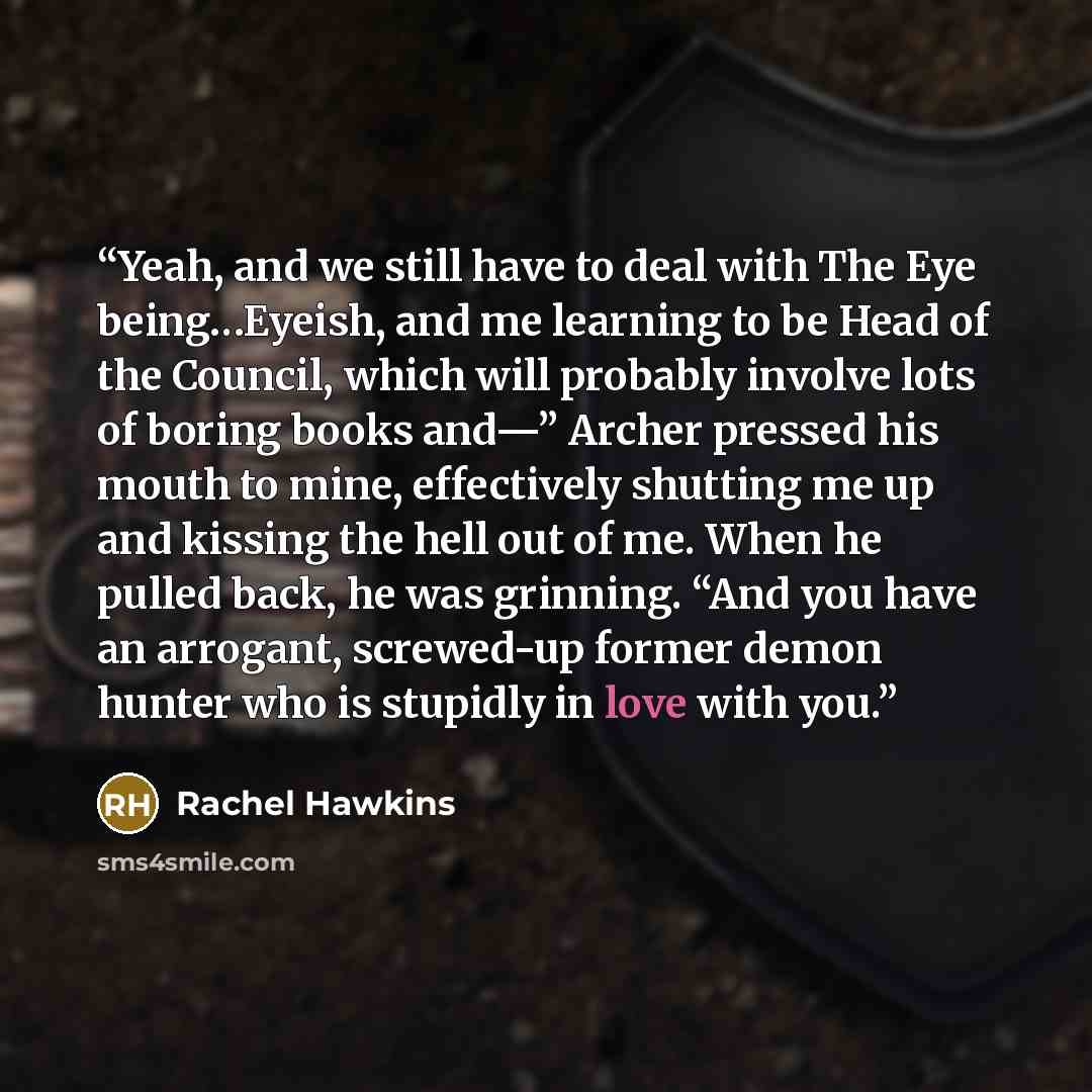 “Yeah, and we still have to deal with The Eye being…Eyeish, and me learning to be Head of the Council, which will probably involve lots of boring books and—” Archer pressed his mouth to mine, effectively shutting me up and kissing the hell out of me. When he pulled back, he was grinning. “And you…” quote by Rachel Hawkins