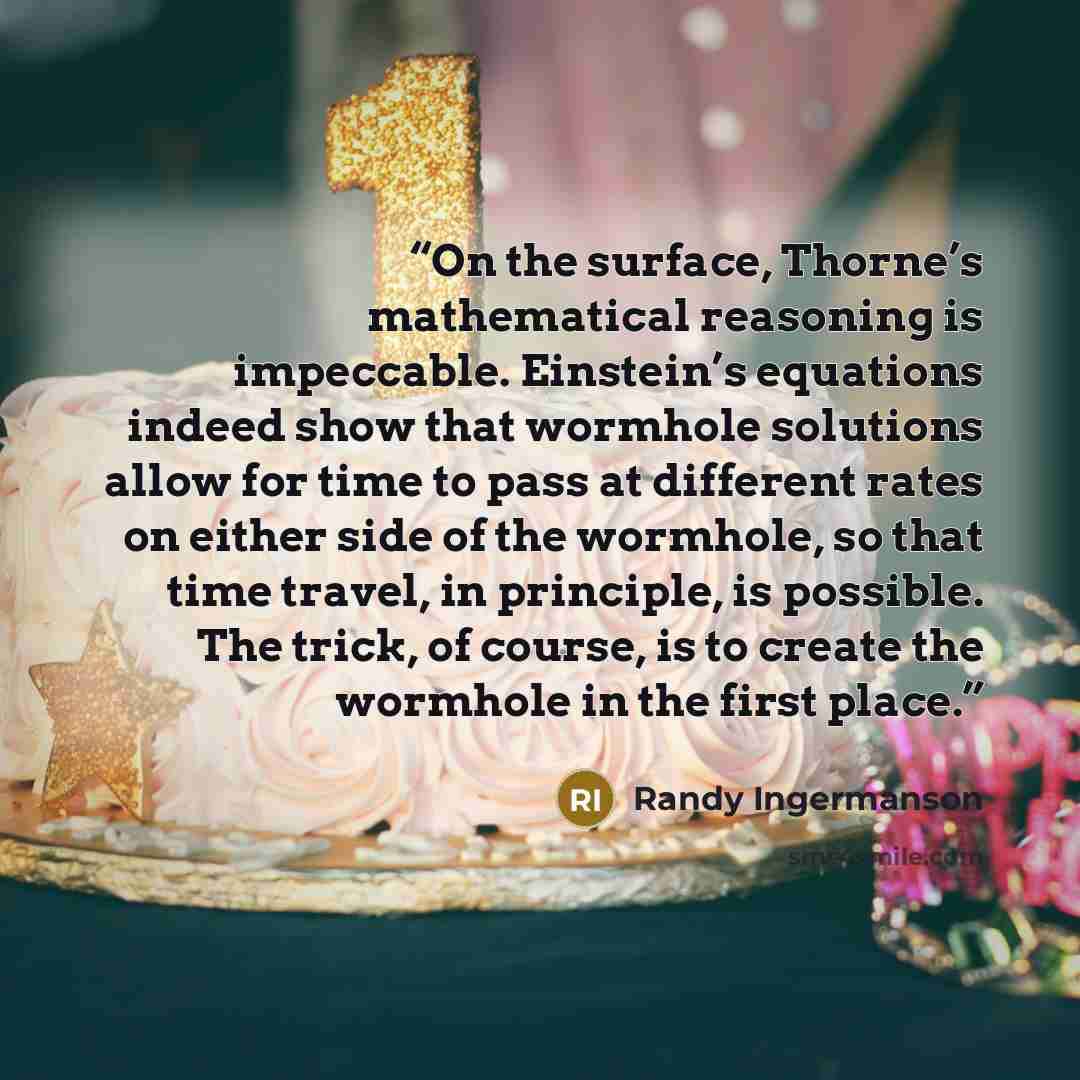 “On the surface, Thorne’s mathematical reasoning is impeccable. Einstein’s equations indeed show that wormhole solutions allow for time to pass at different rates on either side of the wormhole, so that time travel, in principle, is possible. The trick, of course, is to create the wormhole in the…” quote by Randy Ingermanson