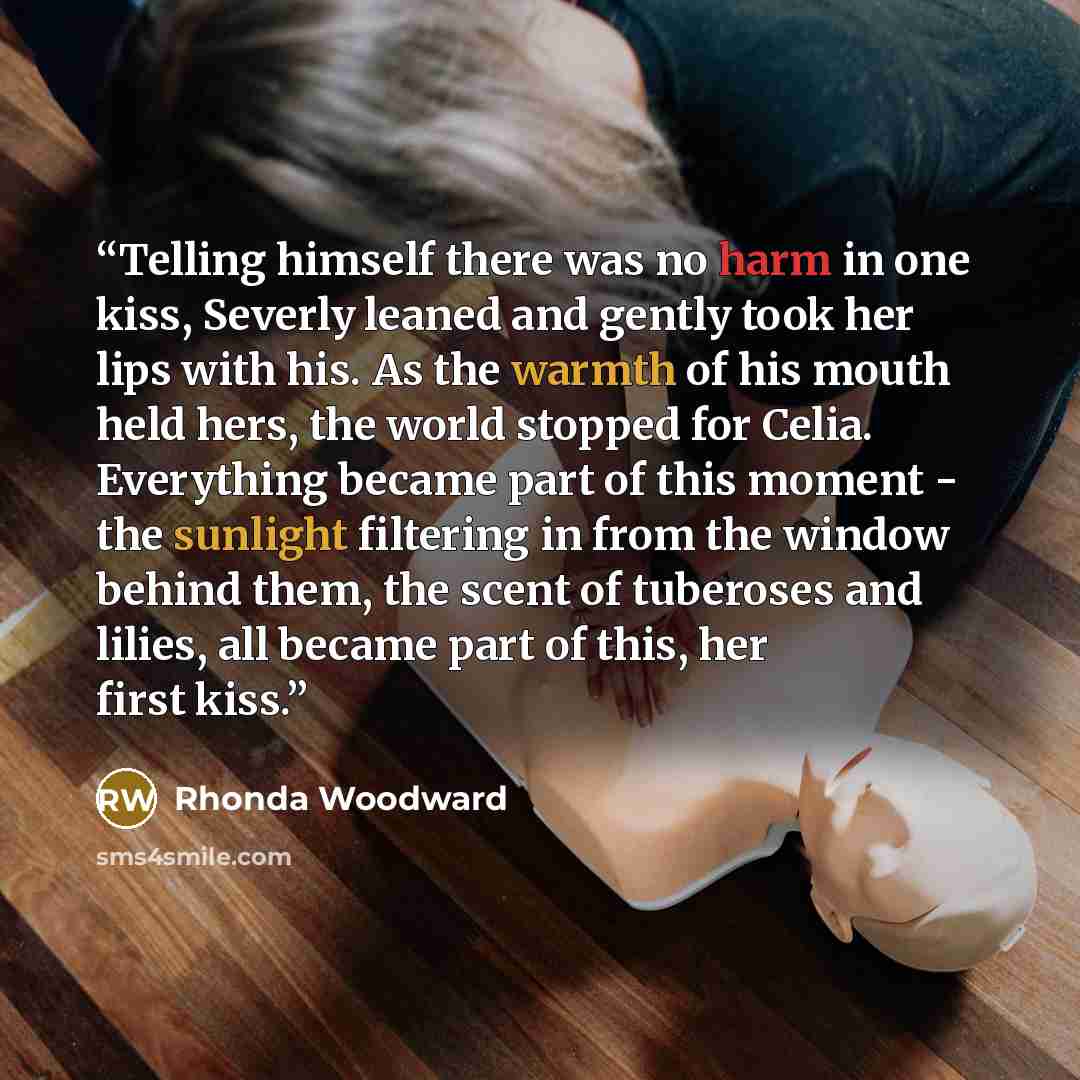 “Telling himself there was no harm in one kiss, Severly leaned and gently took her lips with his. As the warmth of his mouth held hers, the world stopped for Celia. Everything became part of this moment - the sunlight filtering in from the window behind them, the scent of tuberoses and lilies, all…” quote by Rhonda Woodward