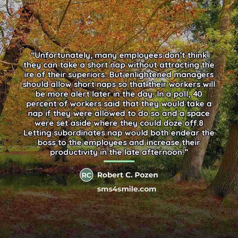 “Unfortunately, many employees don’t think they can take a short nap without attracting the ire of their superiors. But enlightened managers should allow short naps so that their workers will be more alert later in the day. In a poll, 40 percent of workers said that they would take a nap if they…” quote by Robert C. Pozen