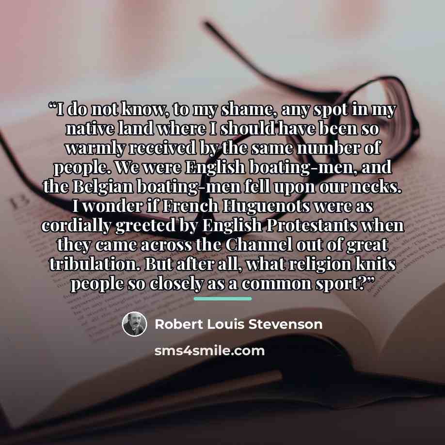 “I do not know, to my shame, any spot in my native land where I should have been so warmly received by the same number of people. We were English boating-men, and the Belgian boating-men fell upon our necks. I wonder if French Huguenots were as cordially greeted by English Protestants when they…” quote by Robert Louis Stevenson