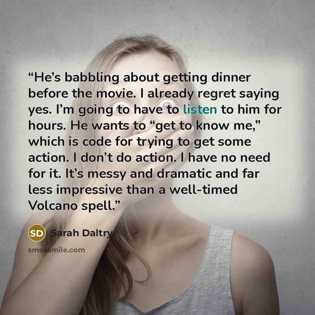 “He’s babbling about getting dinner before the movie. I already regret saying yes. I’m going to have to listen to him for hours. He wants to “get to know me,” which is code for trying to get some action. I don’t do action. I have no need for it. It’s messy and dramatic and far less impressive than…” quote by Sarah Daltry