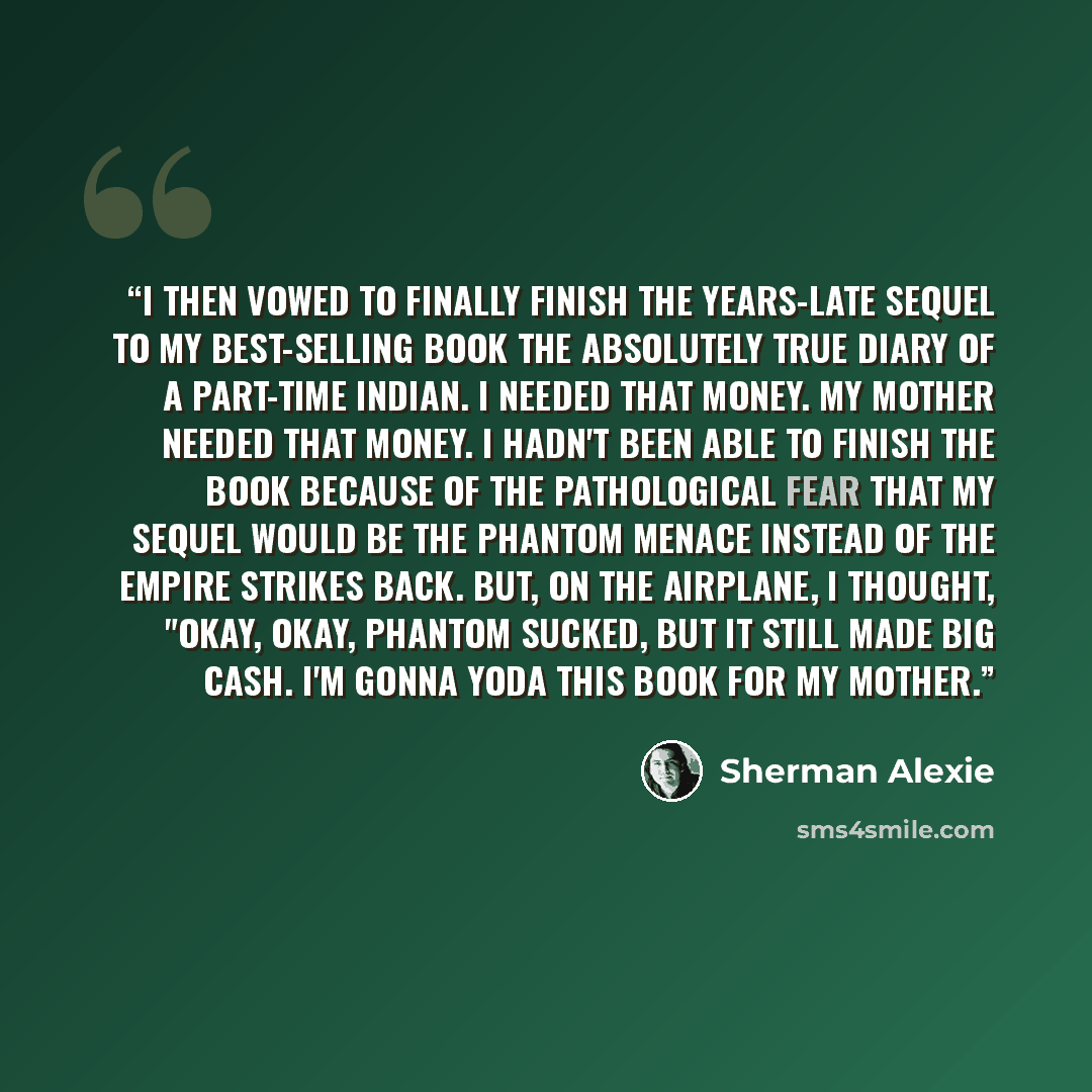 “I then vowed to finally finish the years-late sequel to my best-selling book The Absolutely True Diary of a Part-Time Indian. I needed that money. My mother needed that money. I hadn't been able to finish the book because of the pathological fear that my sequel would be The Phantom Menace instead…” quote by Sherman Alexie