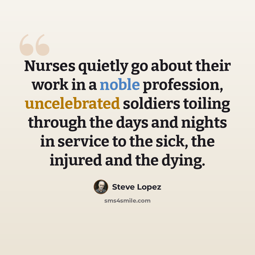 “Nurses quietly go about their work in a noble profession, uncelebrated soldiers toiling through the days and nights in service to the sick, the injured and the dying.” quote by Steve Lopez