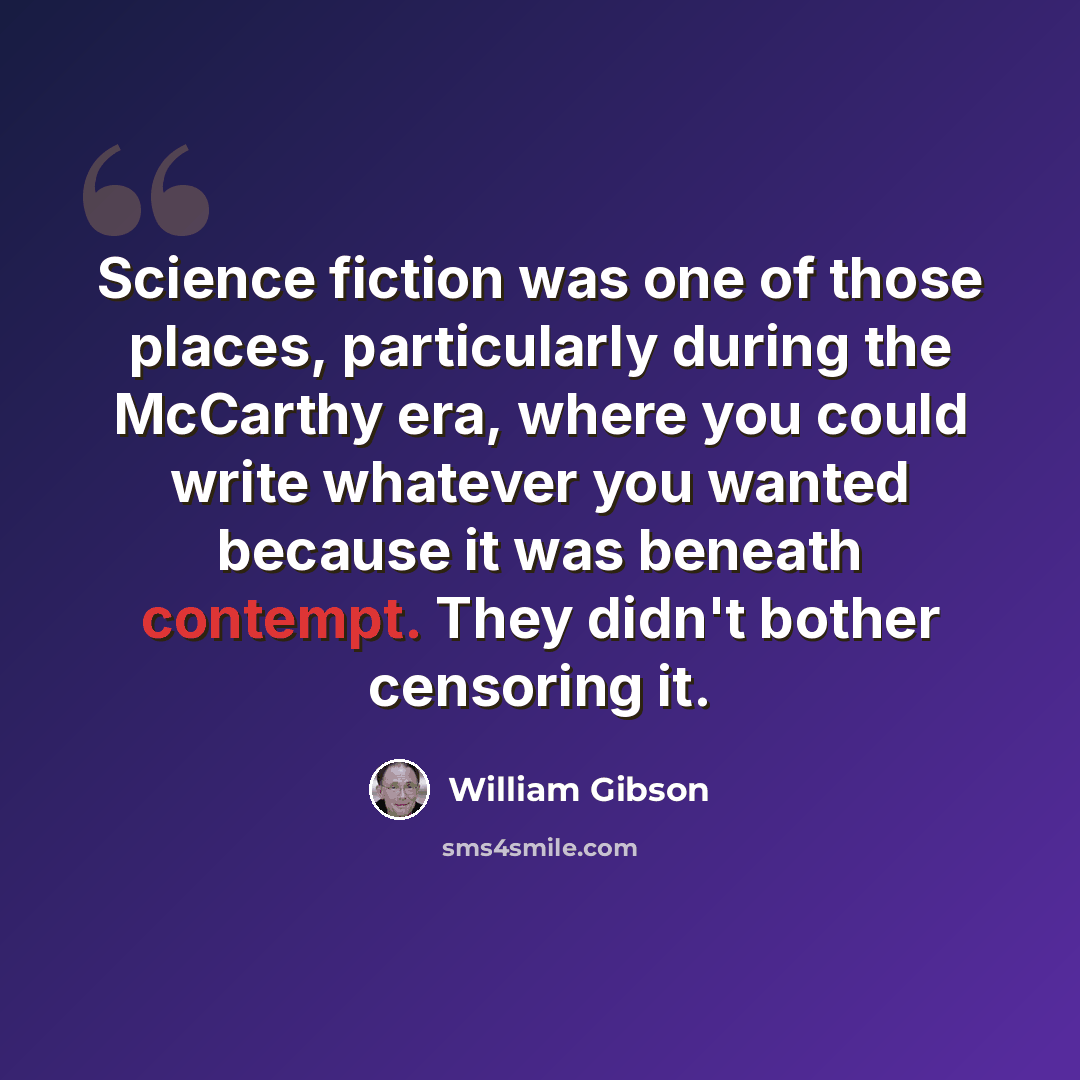 “Science fiction was one of those places, particularly during the McCarthy era, where you could write whatever you wanted because it was beneath contempt. They didn't bother censoring it.” quote by William Gibson