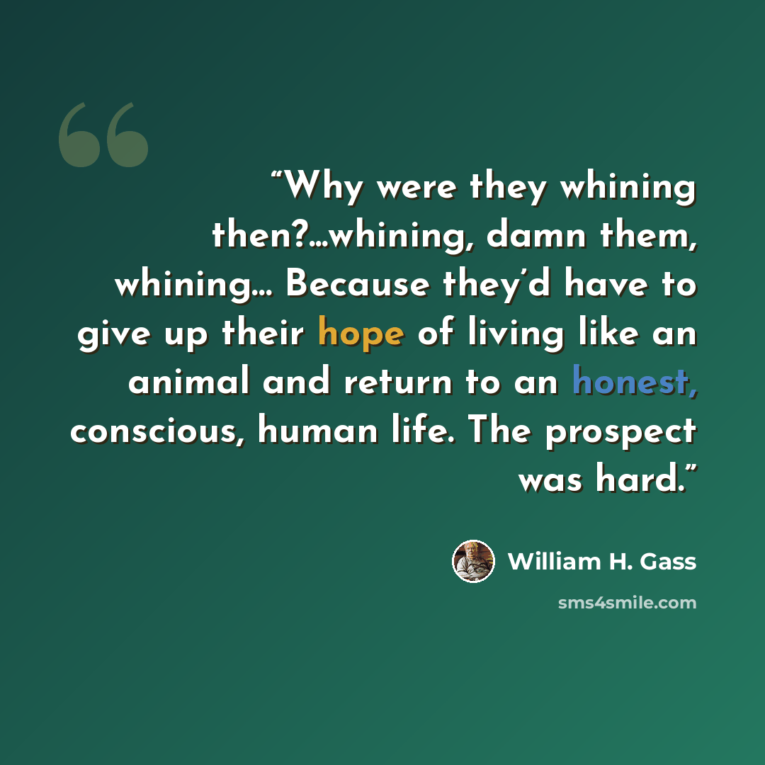 “Why were they whining then?...whining, damn them, whining… Because they’d have to give up their hope of living like an animal and return to an honest, conscious, human life. The prospect was hard.” quote by William H. Gass