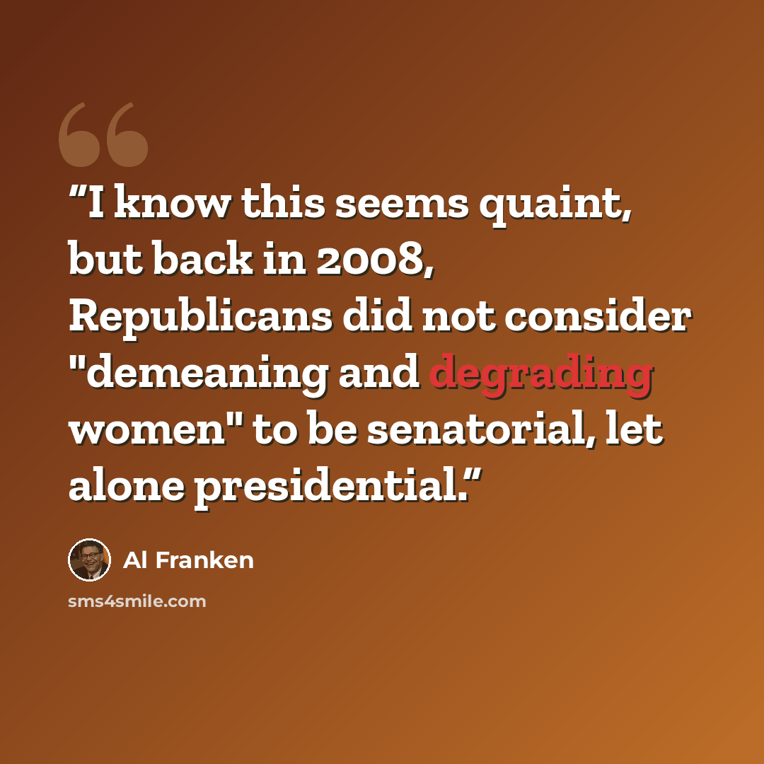 “I know this seems quaint, but back in 2008, Republicans did not consider "demeaning and degrading women" to be senatorial, let alone presidential.” quote by Al Franken