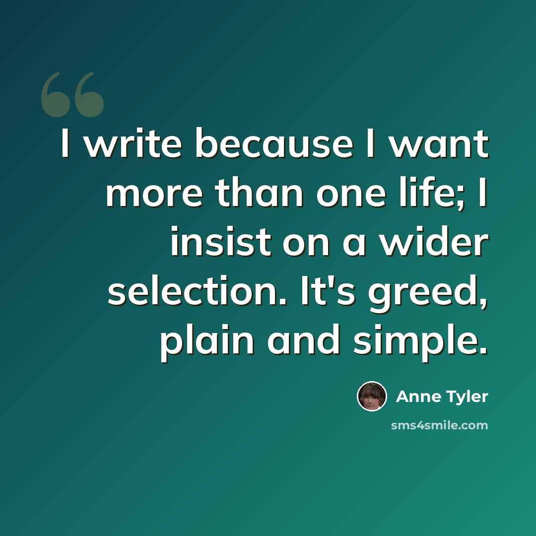 “I write because I want more than one life; I insist on a wider selection. It's greed, plain and simple.” quote by Anne Tyler