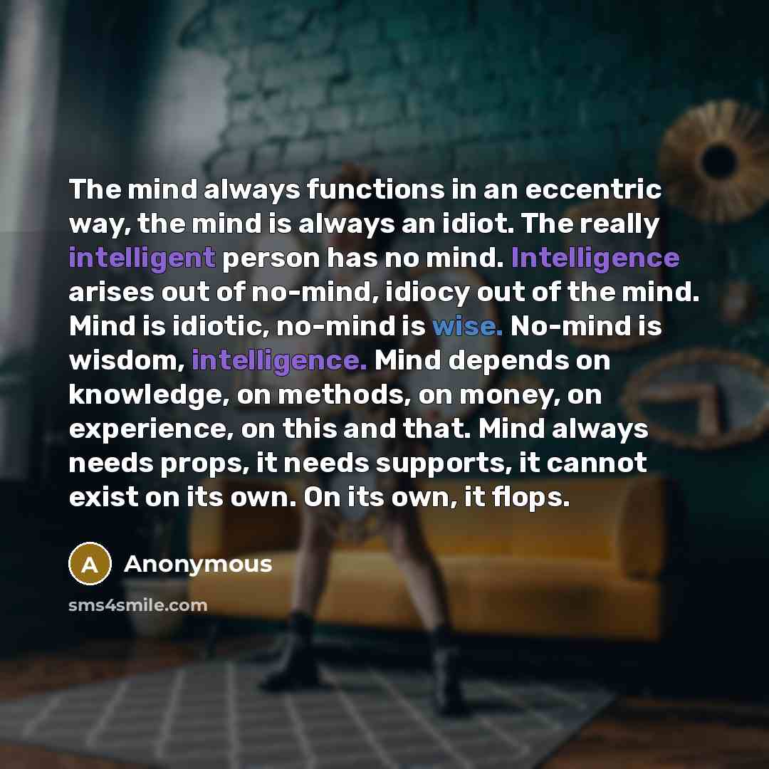 “The mind always functions in an eccentric way, the mind is always an idiot. The really intelligent person has no mind. Intelligence arises out of no-mind, idiocy out of the mind. Mind is idiotic, no-mind is wise. No-mind is wisdom, intelligence. Mind depends on knowledge, on methods, on money, on…” quote by Anonymous