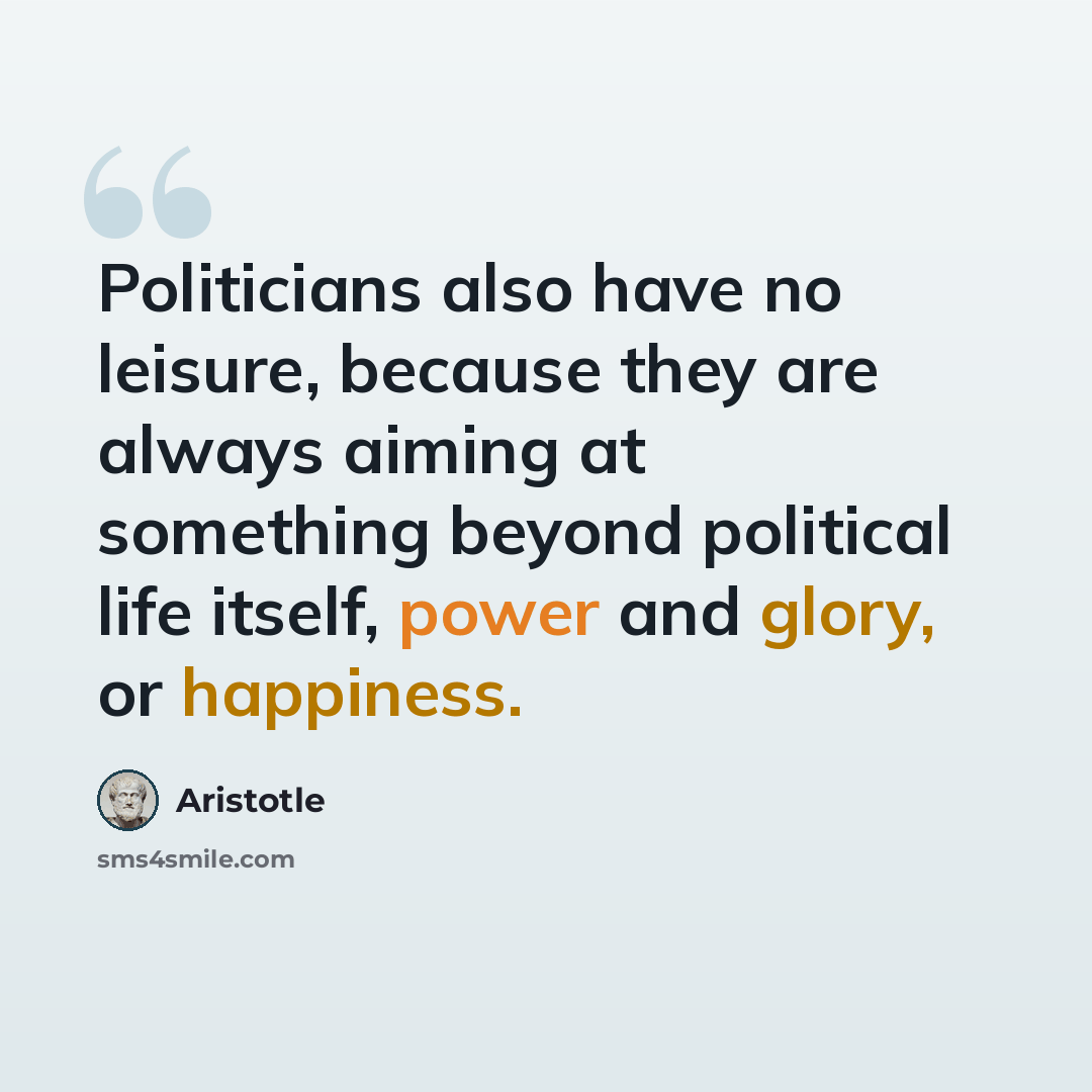 “Politicians also have no leisure, because they are always aiming at something beyond political life itself, power and glory, or happiness.” quote by Aristotle