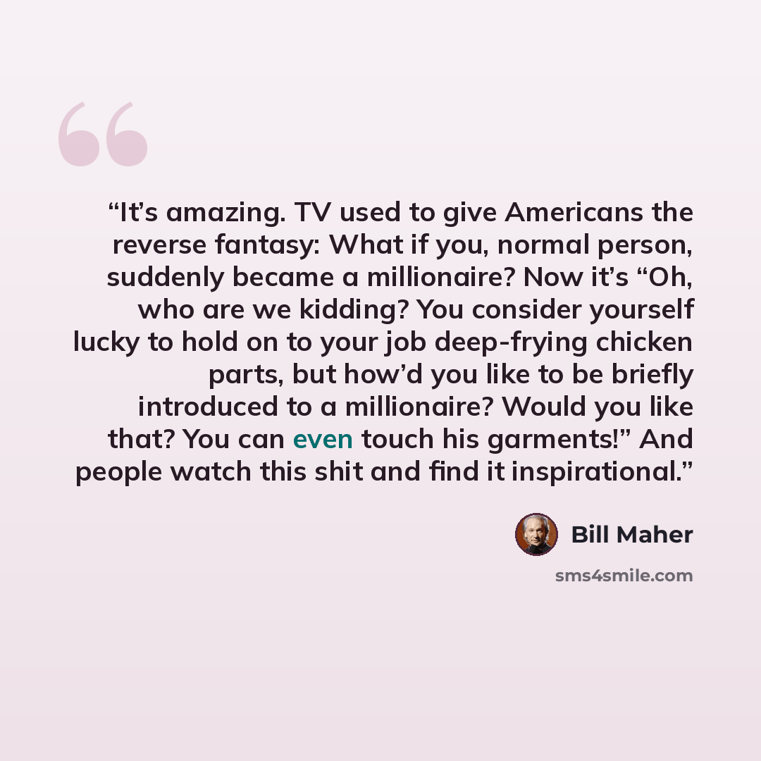 “It’s amazing. TV used to give Americans the reverse fantasy: What if you, normal person, suddenly became a millionaire? Now it’s “Oh, who are we kidding? You consider yourself lucky to hold on to your job deep-frying chicken parts, but how’d you like to be briefly introduced to a millionaire?…” quote by Bill Maher