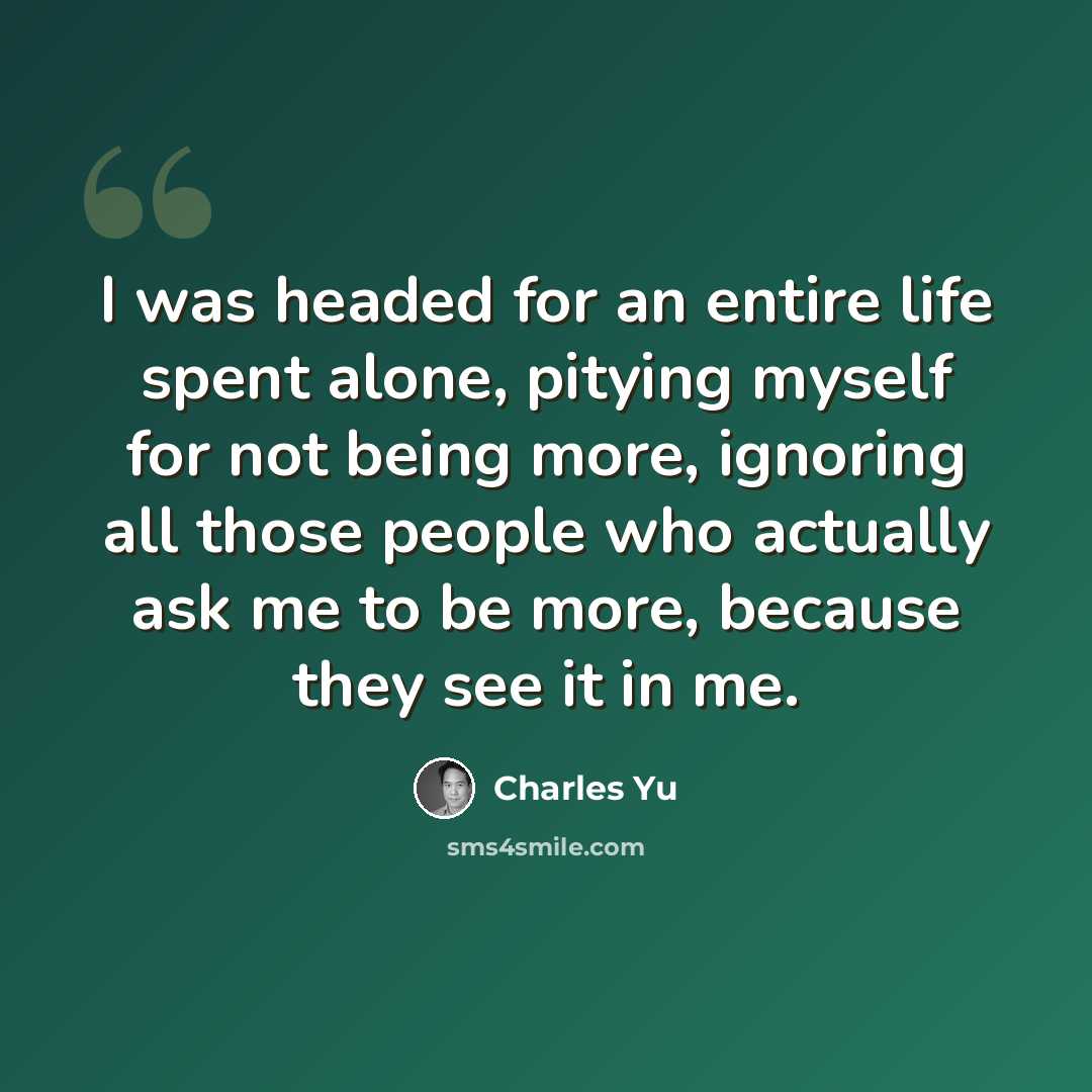 “I was headed for an entire life spent alone, pitying myself for not being more, ignoring all those people who actually ask me to be more, because they see it in me.” quote by Charles Yu