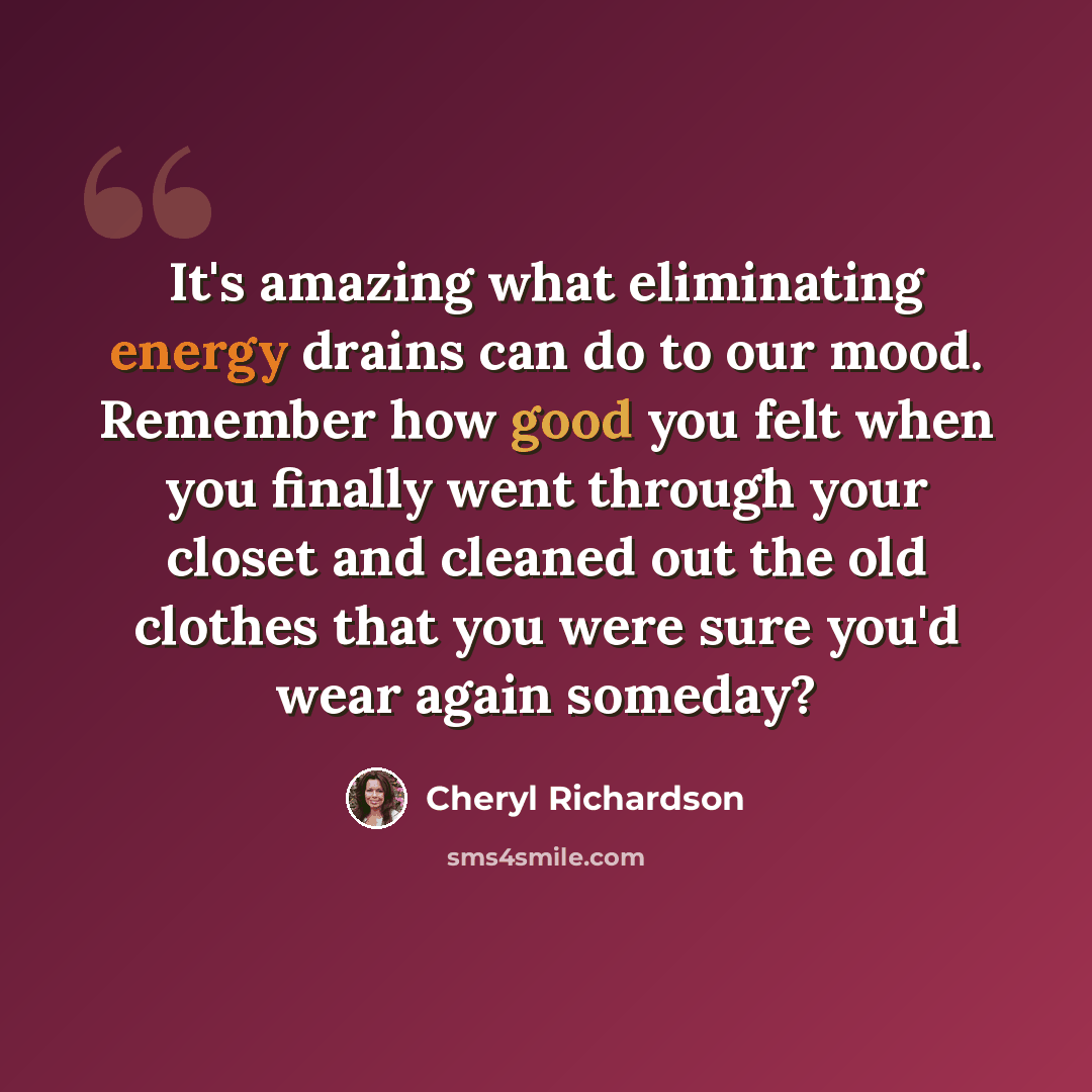 “It's amazing what eliminating energy drains can do to our mood. Remember how good you felt when you finally went through your closet and cleaned out the old clothes that you were sure you'd wear again someday?” quote by Cheryl Richardson