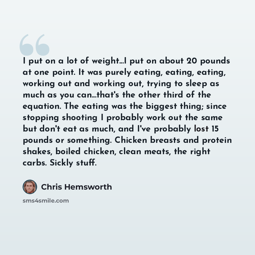 “I put on a lot of weight...I put on about 20 pounds at one point. It was purely eating, eating, eating, working out and working out, trying to sleep as much as you can...that's the other third of the equation. The eating was the biggest thing; since stopping shooting I probably work out the same…” quote by Chris Hemsworth