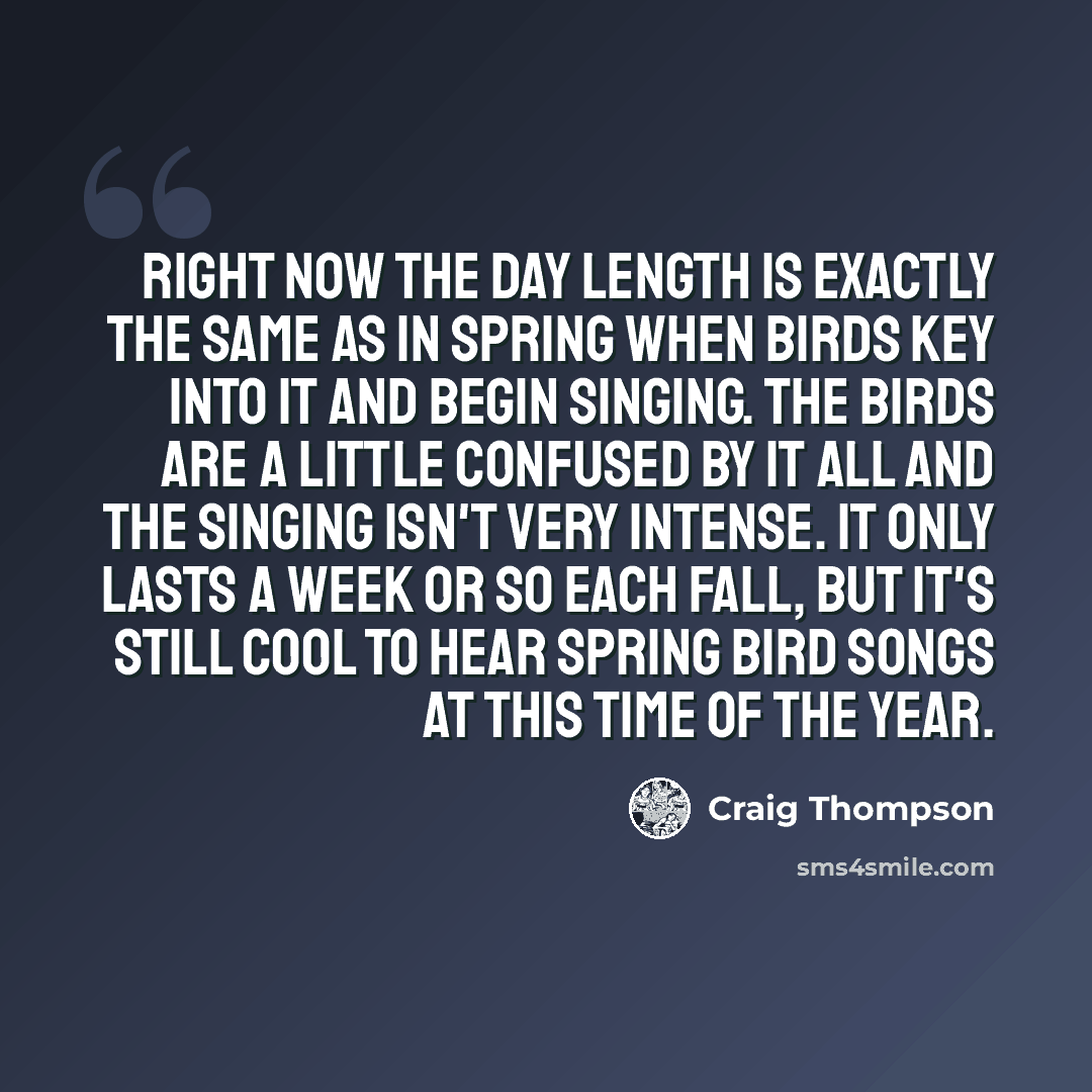 “Right now the day length is exactly the same as in spring when birds key into it and begin singing. The birds are a little confused by it all and the singing isn't very intense. It only lasts a week or so each fall, but it's still cool to hear spring bird songs at this time of the year.” quote by Craig Thompson