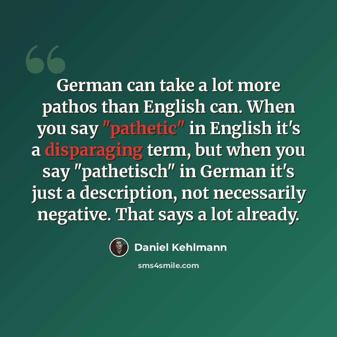 “German can take a lot more pathos than English can. When you say "pathetic" in English it's a disparaging term, but when you say "pathetisch" in German it's just a description, not necessarily negative. That says a lot already.” quote by Daniel Kehlmann
