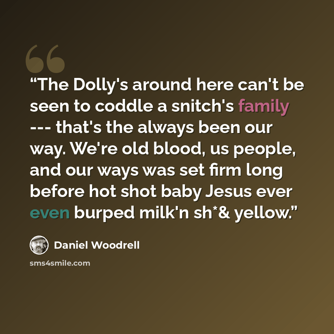 “The Dolly's around here can't be seen to coddle a snitch's family --- that's the always been our way. We're old blood, us people, and our ways was set firm long before hot shot baby Jesus ever even burped milk'n sh*& yellow.” quote by Daniel Woodrell