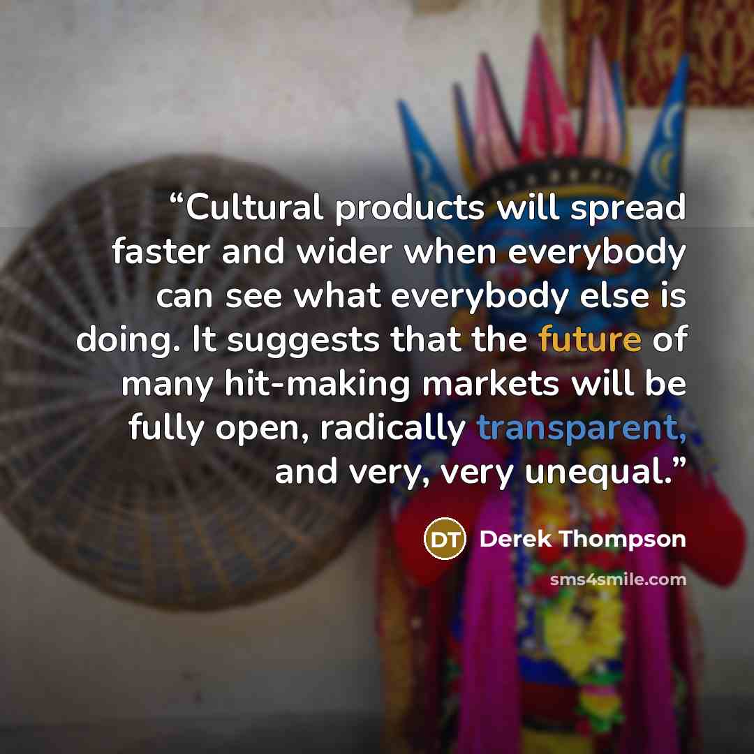 “Cultural products will spread faster and wider when everybody can see what everybody else is doing. It suggests that the future of many hit-making markets will be fully open, radically transparent, and very, very unequal.” quote by Derek Thompson