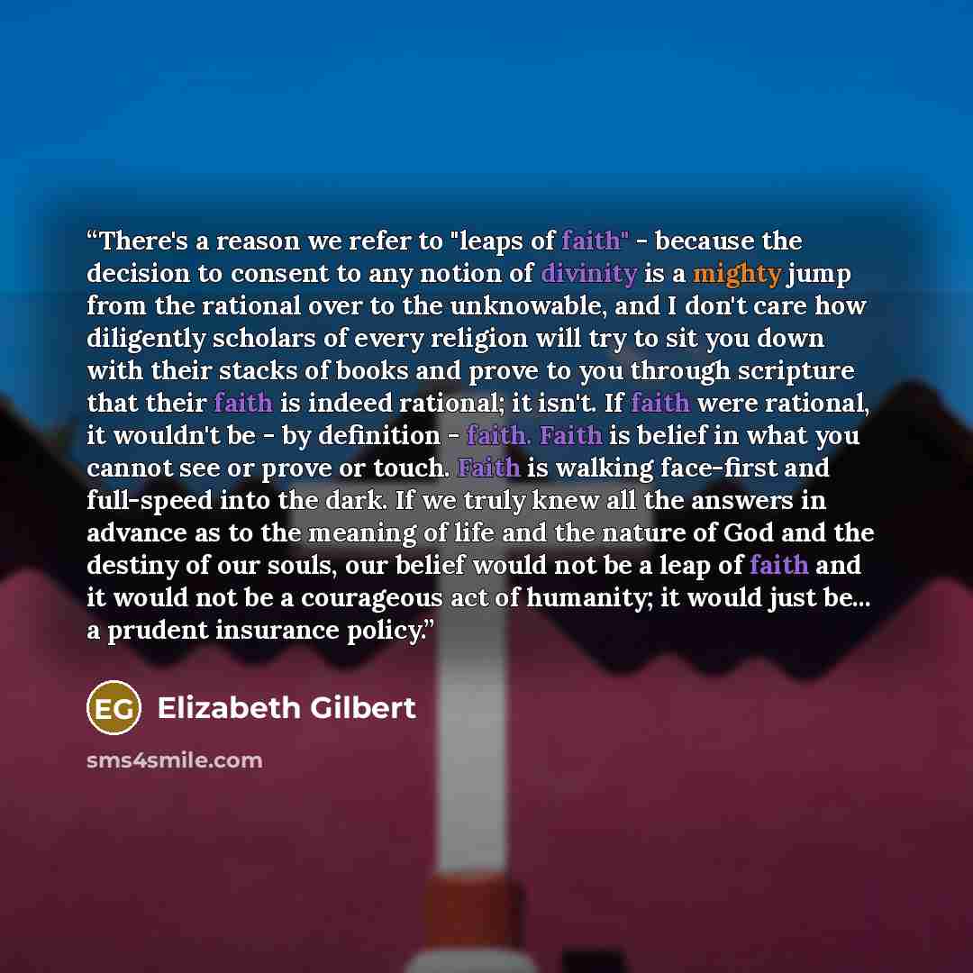 “There's a reason we refer to "leaps of faith" - because the decision to consent to any notion of divinity is a mighty jump from the rational over to the unknowable, and I don't care how diligently scholars of every religion will try to sit you down with their stacks of books and prove to you…” quote by Elizabeth Gilbert