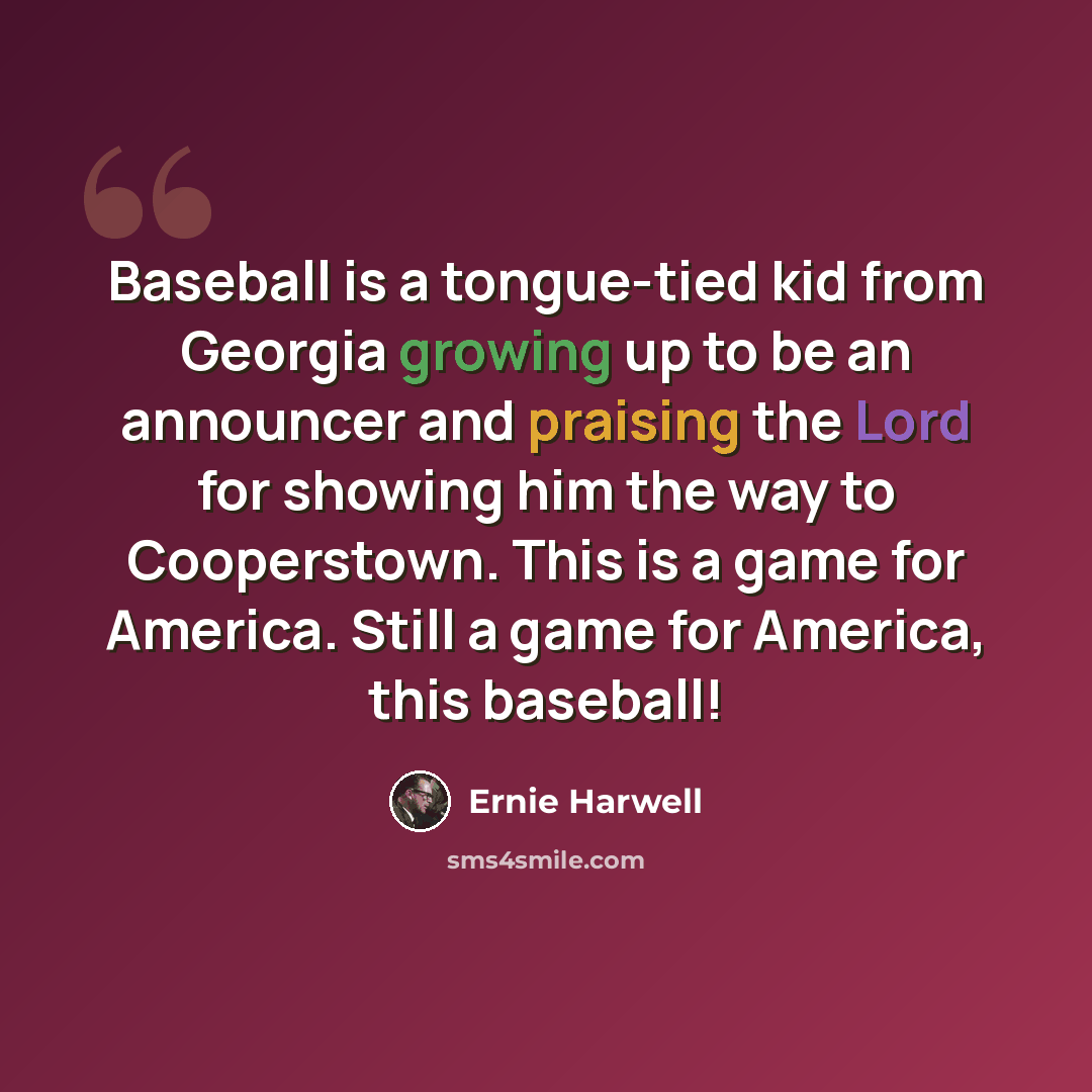 “Baseball is a tongue-tied kid from Georgia growing up to be an announcer and praising the Lord for showing him the way to Cooperstown. This is a game for America. Still a game for America, this baseball!” quote by Ernie Harwell