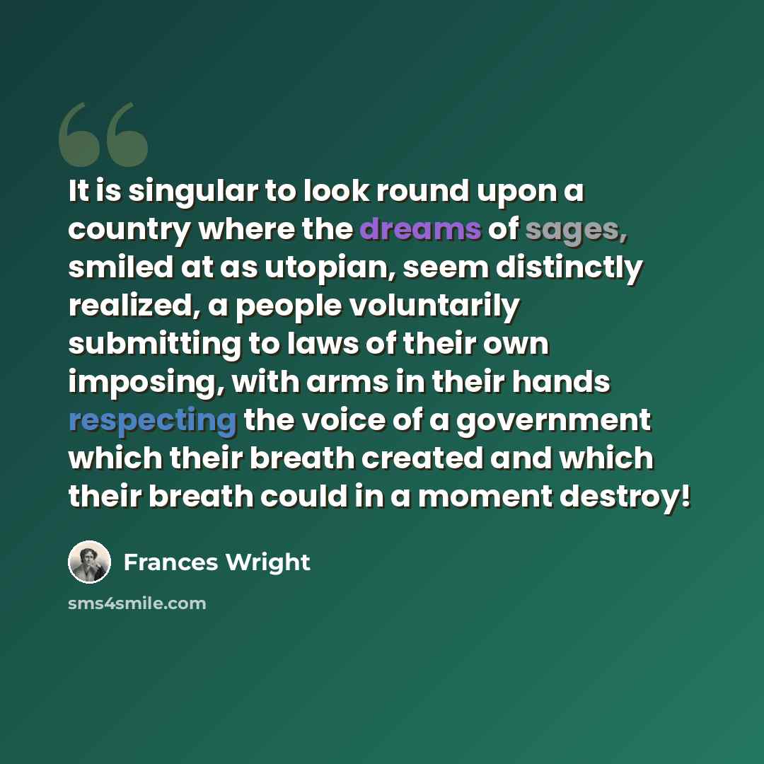 “It is singular to look round upon a country where the dreams of sages, smiled at as utopian, seem distinctly realized, a people voluntarily submitting to laws of their own imposing, with arms in their hands respecting the voice of a government which their breath created and which their breath…” quote by Frances Wright