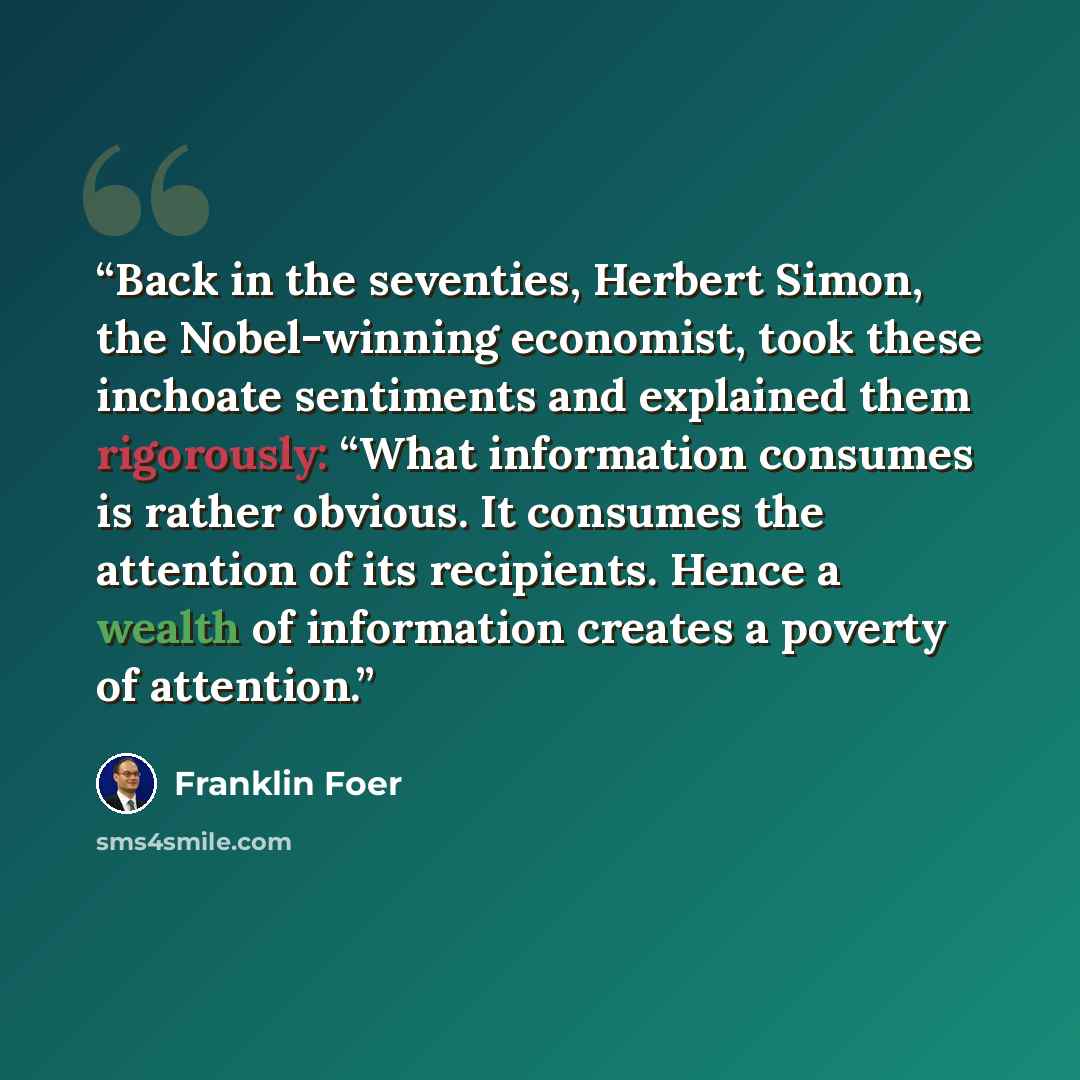 “Back in the seventies, Herbert Simon, the Nobel-winning economist, took these inchoate sentiments and explained them rigorously: “What information consumes is rather obvious. It consumes the attention of its recipients. Hence a wealth of information creates a poverty of attention.” quote by Franklin Foer