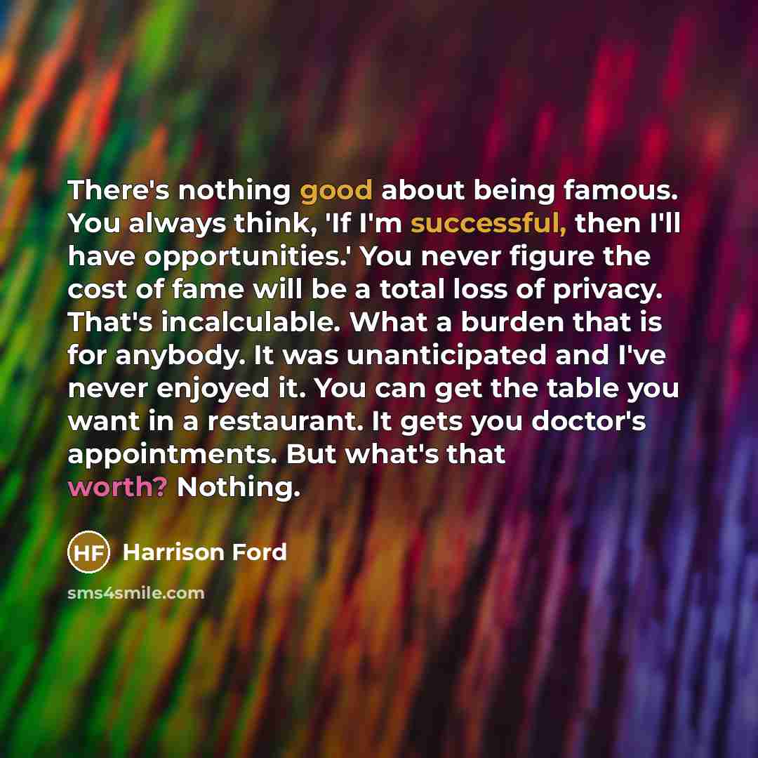 “There's nothing good about being famous. You always think, 'If I'm successful, then I'll have opportunities.' You never figure the cost of fame will be a total loss of privacy. That's incalculable. What a burden that is for anybody. It was unanticipated and I've never enjoyed it. You can get the…” quote by Harrison Ford