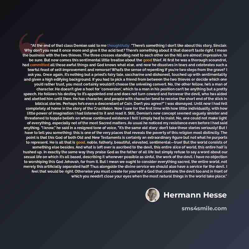 “At the end of that class Demian said to me thoughtfully: "There’s something I don’t like about this story, Sinclair. Why don’t you read it once more and give it the acid test? There’s something about it that doesn’t taste right. I mean the business with the two thieves. The three crosses standing…” quote by Hermann Hesse