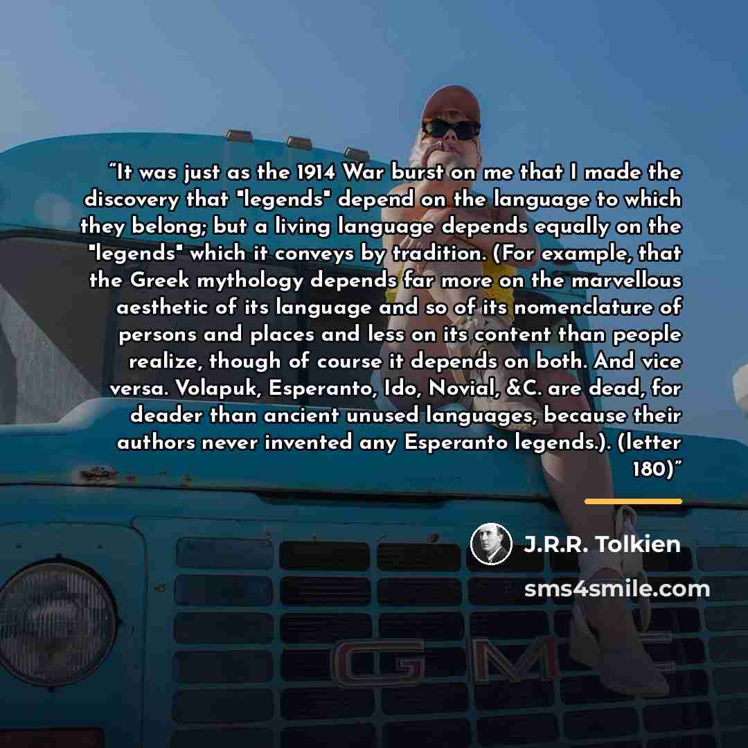 “It was just as the 1914 War burst on me that I made the discovery that "legends" depend on the language to which they belong; but a living language depends equally on the "legends" which it conveys by tradition. (For example, that the Greek mythology depends far more on the marvellous aesthetic of…” quote by J.R.R. Tolkien