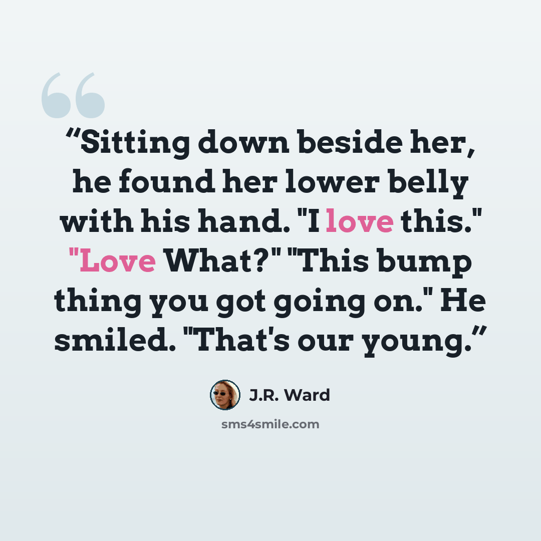“Sitting down beside her, he found her lower belly with his hand. "I love this." "Love What?" "This bump thing you got going on." He smiled. "That's our young.” quote by J.R. Ward
