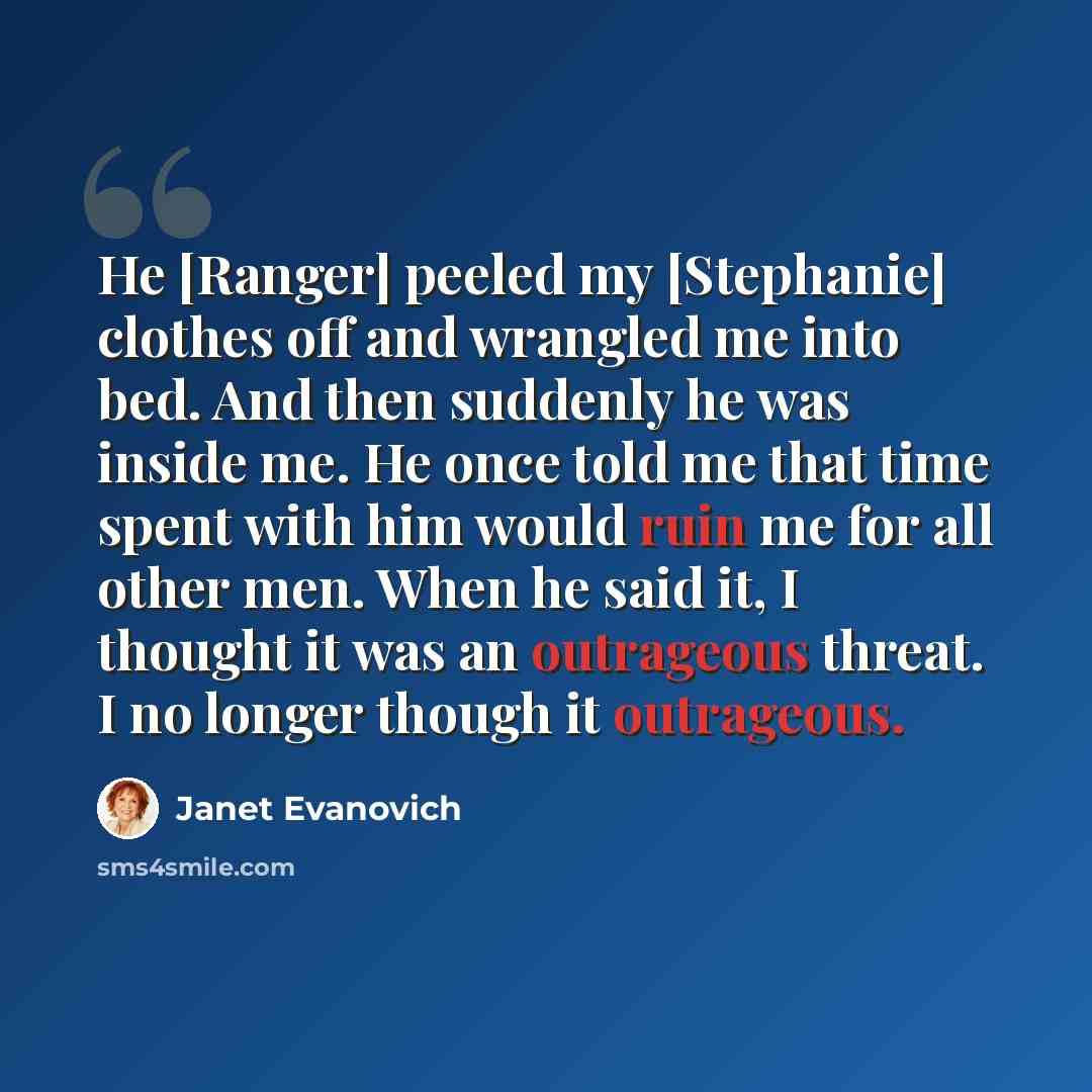 “He [Ranger] peeled my [Stephanie] clothes off and wrangled me into bed. And then suddenly he was inside me. He once told me that time spent with him would ruin me for all other men. When he said it, I thought it was an outrageous threat. I no longer though it outrageous.” quote by Janet Evanovich
