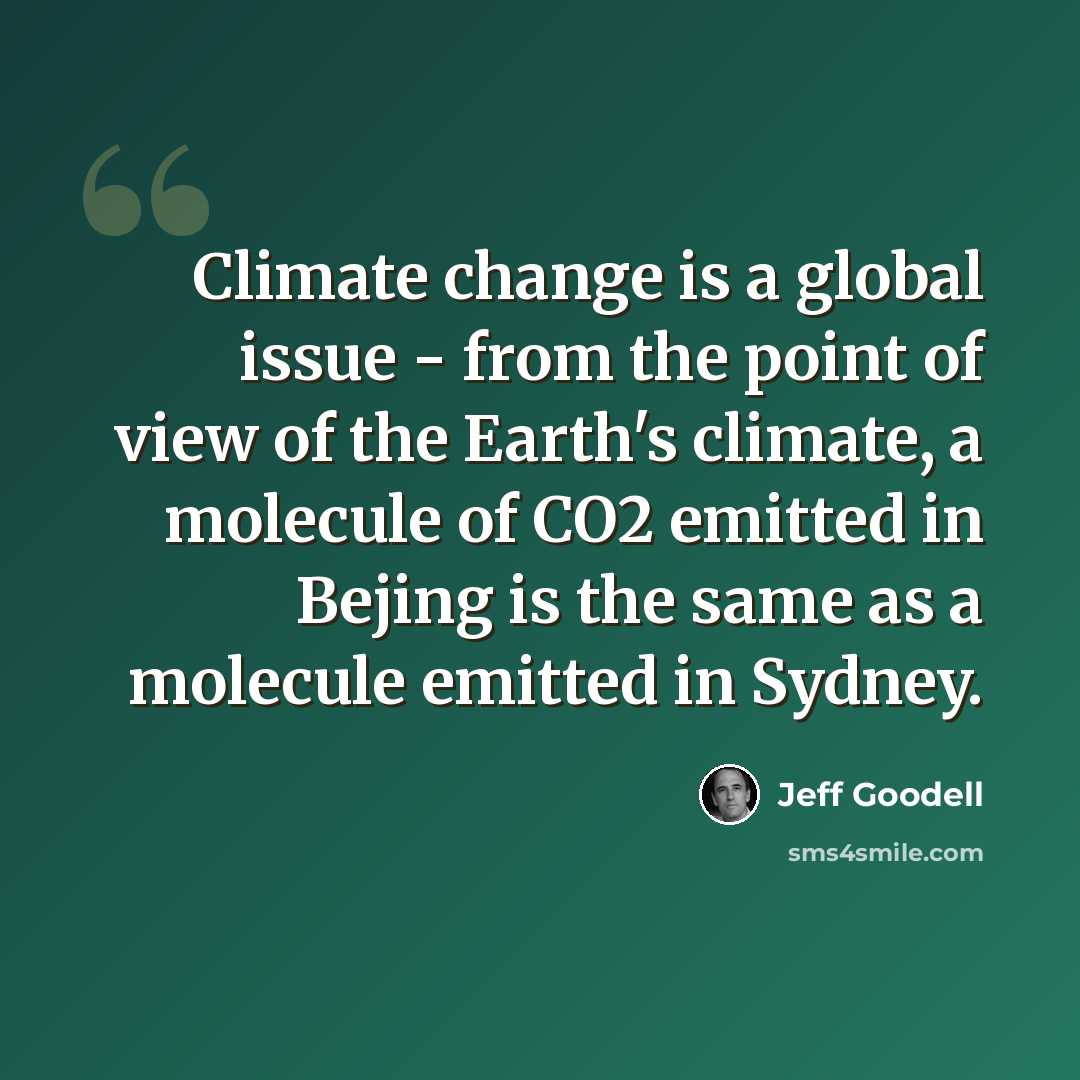 “Climate change is a global issue - from the point of view of the Earth's climate, a molecule of CO2 emitted in Bejing is the same as a molecule emitted in Sydney.” quote by Jeff Goodell
