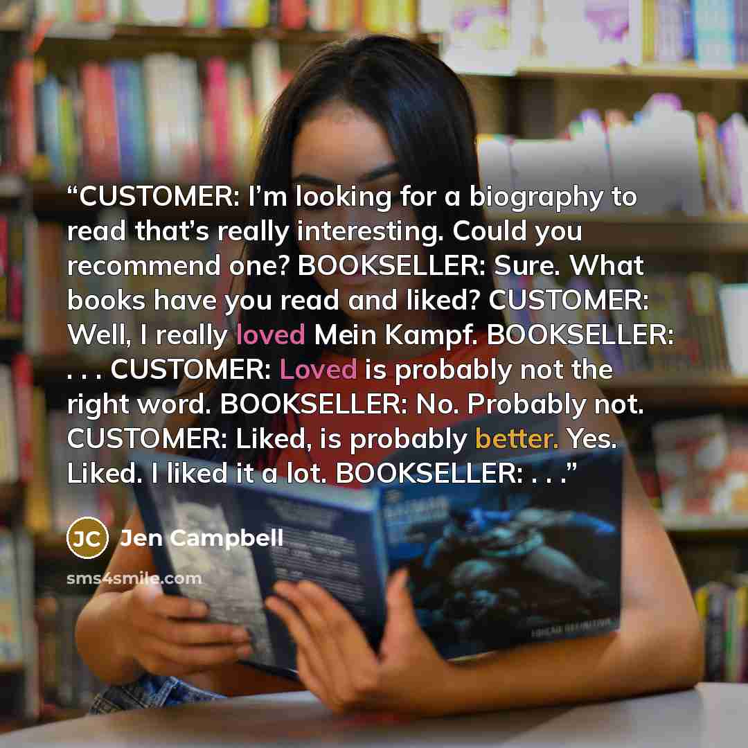 “CUSTOMER: I’m looking for a biography to read that’s really interesting. Could you recommend one? BOOKSELLER: Sure. What books have you read and liked? CUSTOMER: Well, I really loved Mein Kampf. BOOKSELLER: . . . CUSTOMER: Loved is probably not the right word. BOOKSELLER: No. Probably not…” quote by Jen Campbell