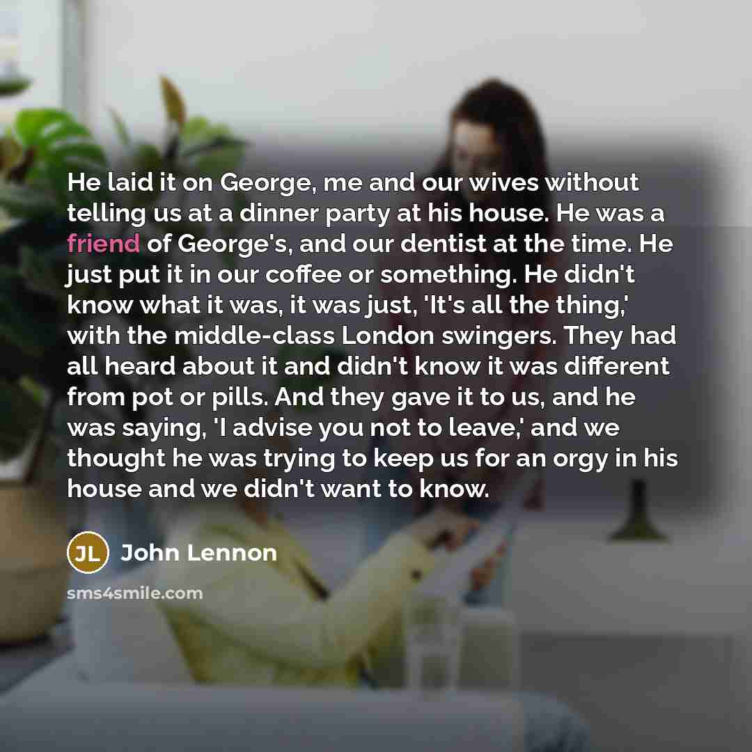 “He laid it on George, me and our wives without telling us at a dinner party at his house. He was a friend of George's, and our dentist at the time. He just put it in our coffee or something. He didn't know what it was, it was just, 'It's all the thing,' with the middle-class London swingers. They…” quote by John Lennon