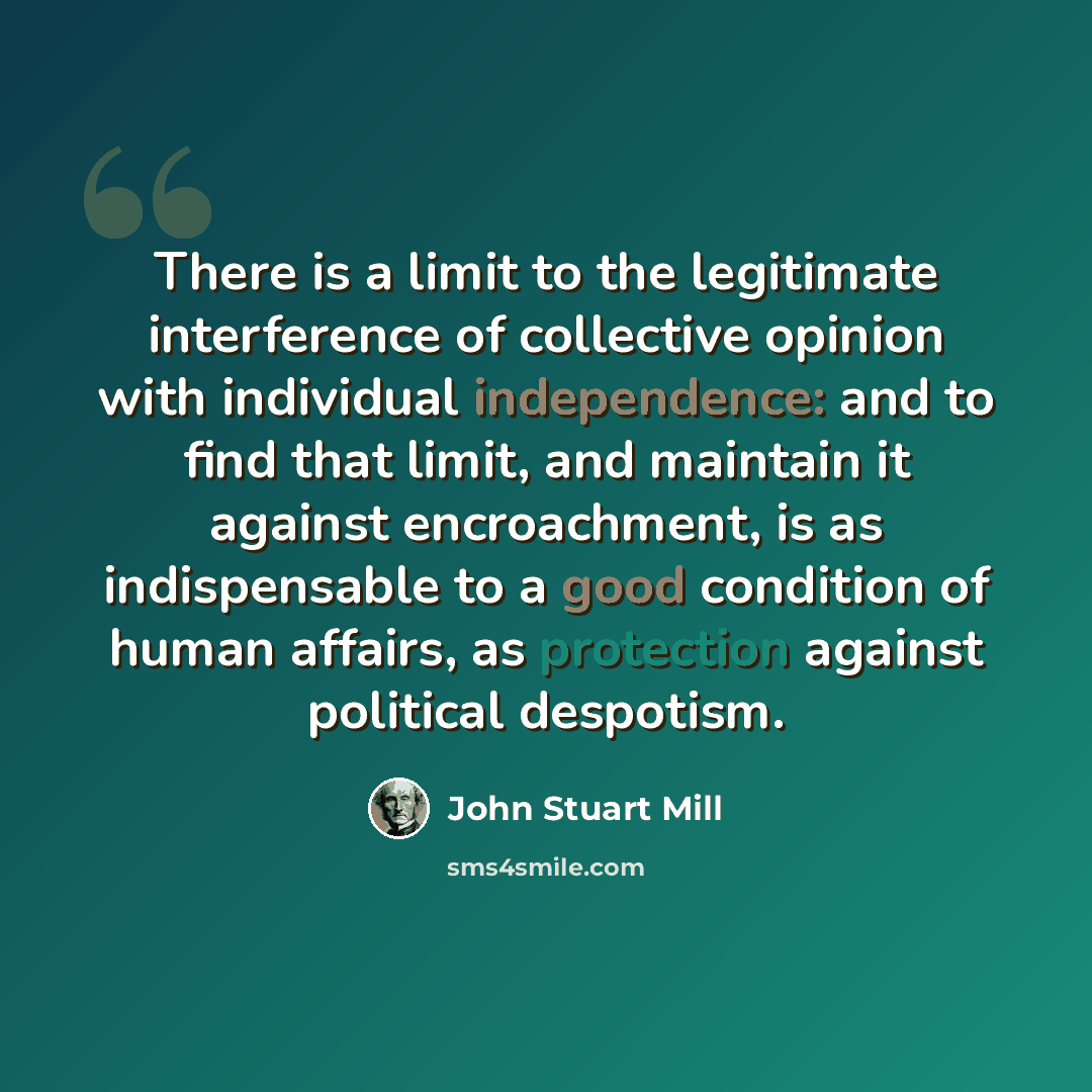 “There is a limit to the legitimate interference of collective opinion with individual independence: and to find that limit, and maintain it against encroachment, is as indispensable to a good condition of human affairs, as protection against political despotism.” quote by John Stuart Mill