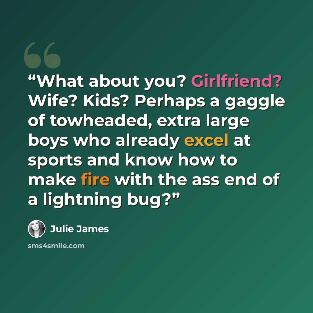 “What about you? Girlfriend? Wife? Kids? Perhaps a gaggle of towheaded, extra large boys who already excel at sports and know how to make fire with the ass end of a lightning bug?” quote by Julie James