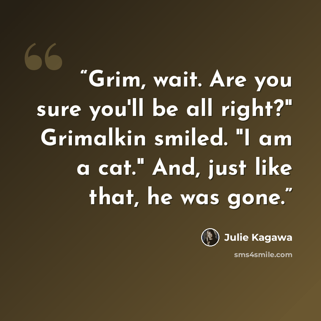 “Grim, wait. Are you sure you'll be all right?" Grimalkin smiled. "I am a cat." And, just like that, he was gone.” quote by Julie Kagawa